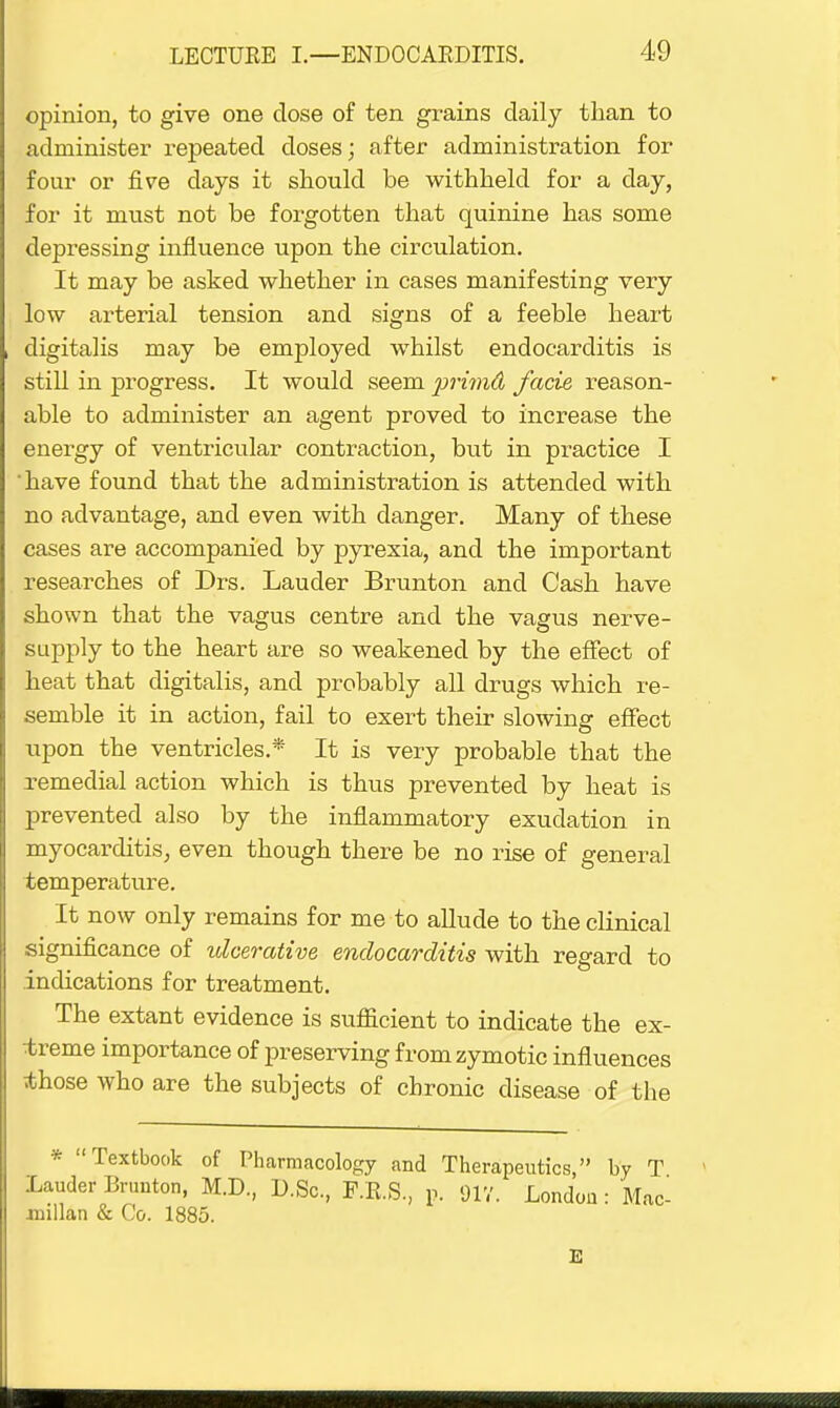 opinion, to give one dose of ten grains daily than to administer repeated doses; after administration for four or five days it should be withheld for a day, for it must not be forgotten that quinine has some depressing influence upon the circulation. It may be asked whether in cases manifesting very low arterial tension and signs of a feeble heart digitalis may be employed whilst endocarditis is still in progress. It would seem primd facie reason- able to administer an agent proved to increase the energy of ventricular contraction, but in practice I 'have found that the administration is attended with no advantage, and even with danger. Many of these cases are accompanied by pyrexia, and the important researches of Drs. Lauder Brunton and Cash have shown that the vagus centre and the vagus nerve- supply to the heart are so weakened by the effect of heat that digitalis, and probably all drugs which re- semble it in action, fail to exert their slowing effect upon the ventricles.* It is very probable that the remedial action which is thus prevented by heat is prevented also by the inflammatory exudation in myocarditis, even though there be no rise of general temperature. It now only remains for me to allude to the clinical significance of ulcerative endocarditis with regard to indications for treatment. The extant evidence is sufficient to indicate the ex- treme importance of preserving from zymotic influences those who are the subjects of chronic disease of the * Textbook of Pharmacology and Therapeutics, by T Lauder Brunton, M.D., D.Sc, F.E.S, p. 91V. London: Mac- millan & Co. 1885. E