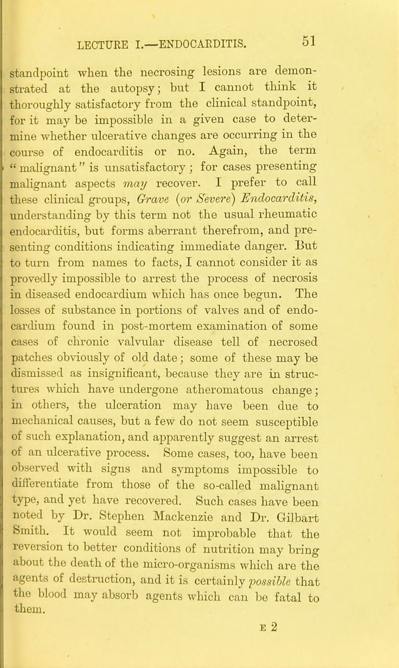 standpoint when the necrosing lesions are demon- strated at the autopsy; but I cannot think it thoroughly satisfactory from the clinical standpoint, for it may be impossible in a given case to deter- mine whether ulcerative changes are occurring in the course of endocarditis or no. Again, the term  malignant is unsatisfactory ; for cases presenting malignant aspects may recover. I prefer to call these clinical groups, Grave (or Severe) Endocarditis, understanding by this term not the usual rheumatic endocarditis, but forms aberrant therefrom, and pre- senting conditions indicating immediate danger. But to turn from names to facts, I cannot consider it as provedly impossible to arrest the process of necrosis in diseased endocardium which has once begun. The losses of substance in portions of valves and of endo- cardium found in post-mortem examination of some cases of chronic valvular disease tell of necrosed patches obviously of old date; some of these may be dismissed as insignificant, because they are in struc- tures which have undergone atheromatous change; in others, the ulceration may have been clue to mechanical causes, but a few do not seem susceptible of such explanation, and apparently suggest an arrest of an ulcerative process. Some cases, too, have been observed with signs and symptoms impossible to differentiate from those of the so-called malignant type, and yet have recovered. Such cases have been noted by Dr. Stephen Mackenzie and Dr. Gilbart Smith. It would seem not improbable that the reversion to better conditions of nutrition may bring about the death of the micro-organisms which are the agents of destruction, and it is certainly possible that the blood may absorb agents which can be fatal to them. e 2
