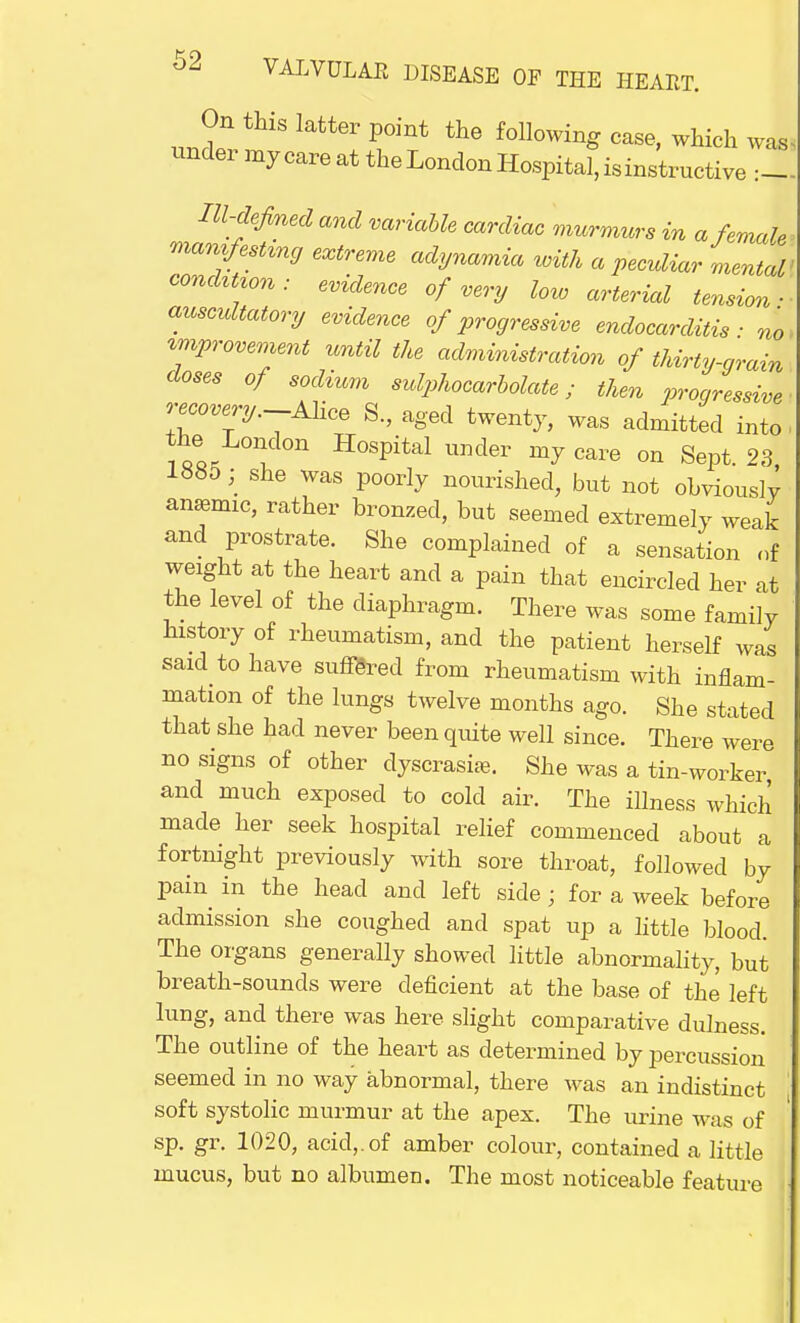 On this latter point the following case, which was under my care at the London Hospital, isinstructive Ill-defined and variable cardiac murmurs in a female manifesting extreme adynamia with a peculiar mental condition : evidence of very loto arterial tension ■ auscultatory evidence of progressive endocarditis ■ no improvement until the administration of thirty-grain doses of sodium sulphocarbolate; then progressive recovery.-Alice S., aged twenty, was admitted into the' London Hospital under my care on Sept. 23 1885; she was poorly nourished, but not obviously anaemic, rather bronzed, but seemed extremely weak and prostrate. She complained of a sensation of weight at the heart and a pain that encircled her at the level of the diaphragm. There was some family history of rheumatism, and the patient herself was said to have suffered from rheumatism with inflam- mation of the lungs twelve months ago. She stated that she had never been quite well since. There were no signs of other dyscrasise. She was a tin-worker and much exposed to cold air. The illness which made her seek hospital relief commenced about a fortnight previously with sore throat, followed by pain in the head and left side ; for a week before admission she coughed and spat up a little blood. The organs generally showed little abnormality, but breath-sounds were deficient at the base of the left lung, and there was here slight comparative dulness. The outline of the heart as determined by percussion seemed in no way abnormal, there was an indistinct soft systolic murmur at the apex. The urine was of sp. gr. 1020, acid,.of amber colour, contained a little mucus, but no albumen. The most noticeable feature