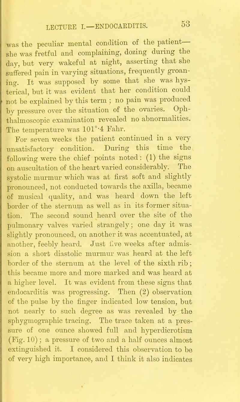 was the peculiar mental condition of the patient— she was fretful and complaining, dozing during the day, hut very wakeful at night, asserting that she suffered pain in varying situations, frequently groan- ing. It was supposed by some that she was hys- terical, hut it was evident that her condition could not be explained by this term ; no pain was produced by pressure over the situation of the ovaries. Oph- thalmoscopic examination revealed no abnormalities. The temperature was 101°-4 Fahr. For seven weeks the patient continued in a very unsatisfactory condition. During this time the following were the chief points noted: (1) the signs on auscultation of the heart varied considerably. The systolic murmur which was at first soft and slightly pronounced, not conducted towards the axilla, became of musical quality, and was heard down the left border of the sternum as well as in its former situa- tion. The second sound heard over the site of the pulmonary valves varied strangely; one clay it was slightly pronounced, on another it was accentuated, at another, feebly heard. Just live weeks after admis- sion a short diastolic murmur was heard at the left border of the sternum at the level of the sixth rib; this became more and more marked and was heard at a higher level. It was evident from these signs that endocarditis was progressing. Then (2) observation of the pulse by the finger indicated low tension, but not nearly to such degree as was revealed by the sphygmographic tracing. The trace taken at a pres- sure of one ounce showed full and hyperdicrotism (Fig. 10); a pressure of two and a half ounces almost extinguished it. I considered this observation to be of very high importance, and I think it also indicates