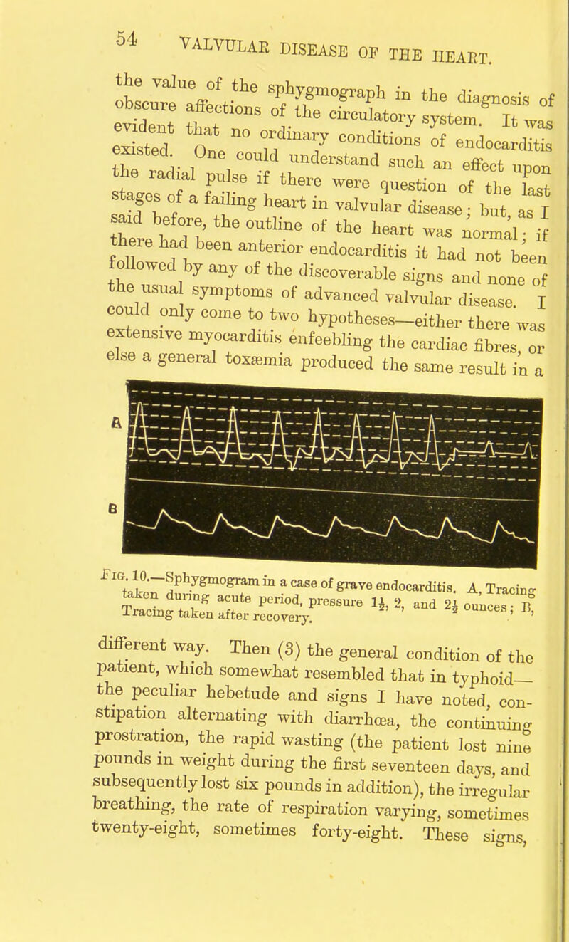 e^ted n ??mM7 00nditi<™ of endocarditis fisted One could understand such an effect udou he radial pulse if there were question of the fast stages of a failing heart in valvular disease • but as T eard before, the outline of the heart was normal i there had been anterior endocarditis it had not been followed by any of the discoverable signs and none of the usua symptoms of advanced valvular disease. I could only come to two hypotheses-either there was est.ens.ve myocarditis enfeebling the cardiac fibres, or else a general toramia produced the same result in a fm w.-SphygaogramiaacaBoofgrnTOeadocrditia. A Tracli» different way. Then (3) the general condition of the patient, which somewhat resembled that in typhoid— the peculiar hebetude and signs I have noted con- stipation alternating with diarrhoea, the continuing prostration, the rapid wasting (the patient lost nine pounds m weight during the first seventeen days and subsequently lost six pounds in addition), the irregular breathing, the rate of respiration varying, sometimes twenty-eight, sometimes forty-eight. These signs