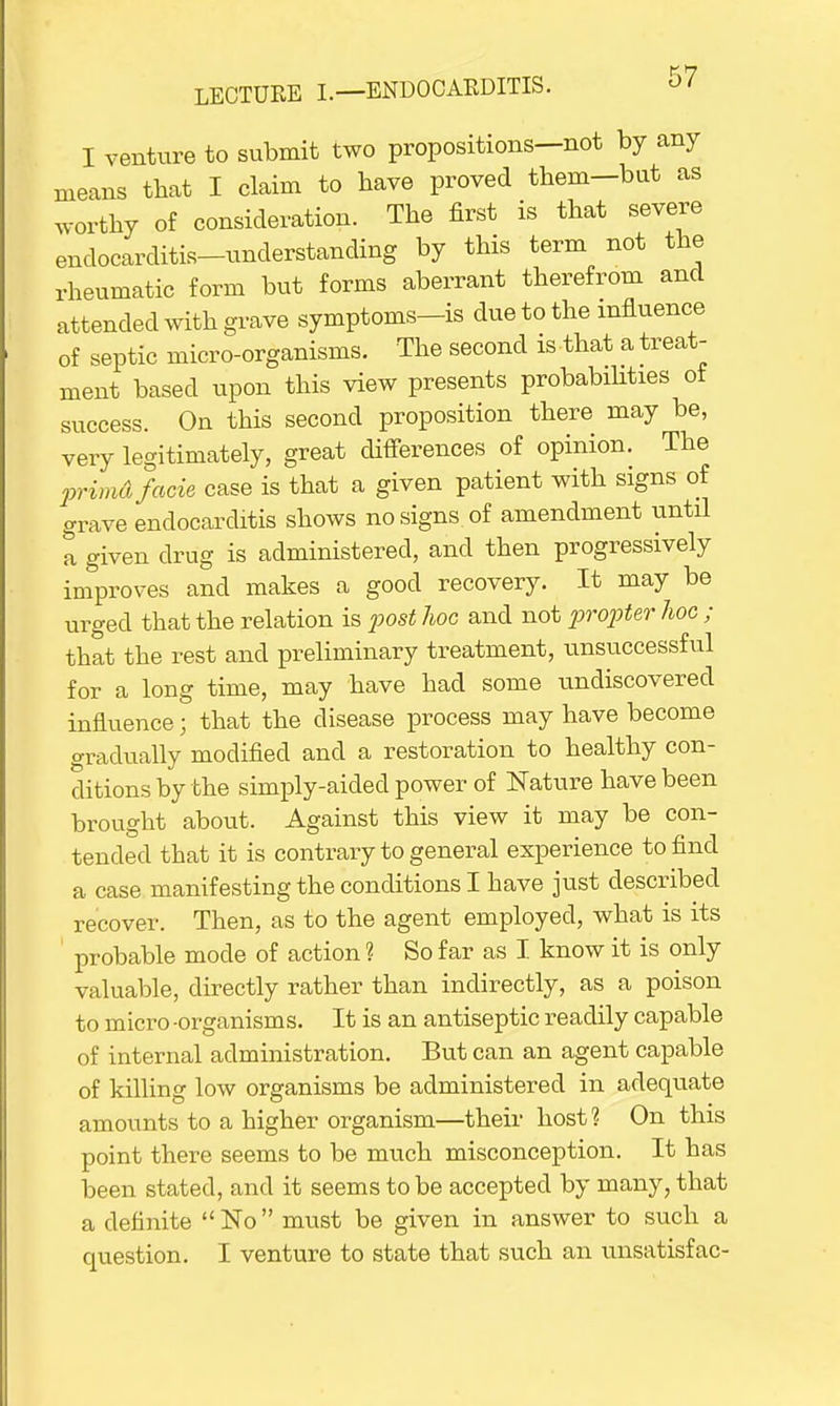 I venture to submit two propositions—not by any means that I claim to have proved them-but as worthy of consideration. The first is that severe endocarditis-understanding by this term not the rheumatic form but forms aberrant therefrom and attended with grave symptoms-is due to the influence of septic micro-organisms. The second is that a treat- ment based upon this view presents probabilities of success. On this second proposition there may be, very legitimately, great differences of opinion. The primA facie case is that a given patient with signs of grave endocarditis shows no signs of amendment until a given drug is administered, and then progressively improves and makes a good recovery. It may be urged that the relation is post hoc and not propter hoc ; that the rest and preliminary treatment, unsuccessful for a long time, may have had some undiscovered influence; that the disease process may have become gradually modified and a restoration to healthy con- ditions by the simply-aided power of Nature have been brought about. Against this view it may be con- tended that it is contrary to general experience to find a case manifesting the conditions I have just described recover. Then, as to the agent employed, what is its probable mode of action ? So far as I know it is only valuable, directly rather than indirectly, as a poison to micro -organisms. It is an antiseptic readily capable of internal administration. But can an agent capable of killing low organisms be administered in adequate amounts to a higher organism—their host ? On this point there seems to be much misconception. It has been stated, and it seems to be accepted by many, that a definite  No must be given in answer to such a question. I venture to state that such an unsatisfac-
