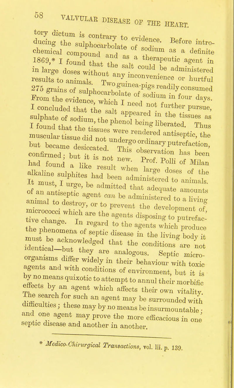 I concluded that the salt er pUrSUe' sulphate of sodium the n , P? L ^ ^ tiSSU6S as I found that the ? ^ liberated' Th™ but became desiccated Th g° 7 7 Putrefacfcio^ B must I urge, be admitted that adequate aZnt ZZOT?? a?ent ^ be aered to S annual to destroy, or to prevent the development of xs^r^that the —nS^:dLi iaentical_but they are analogous. Septic micro- organisms differ widely in their behaviour witiZl agents and W1th conditions of environment, but 7s by no means quixotic to attempt to annul their morbific effects by an agent which affects their own vitality. The search for such an agent may be surrounded with difficulties; these may by no means be insurmountable ■ and one agent may prove the more efficacious in one septic disease and another in another. * Medico-Chirurgical Transactions, vol. lii.p. 139.