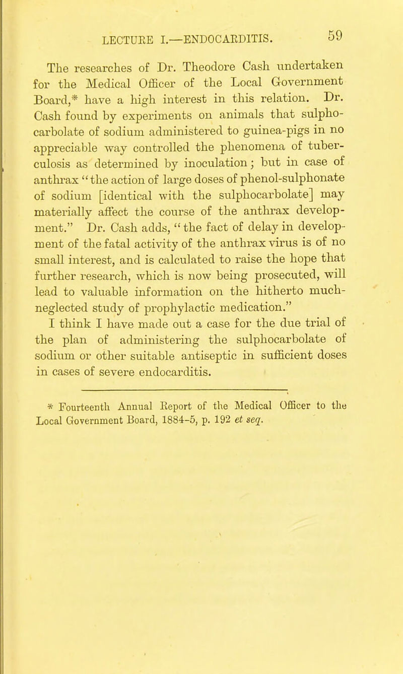 The researches of Dr. Theodore Cash undertaken for the Medical Officer of the Local Government Board,* have a high interest in this relation. Dr. Cash found by experiments on animals that sulpho- carbolate of sodium administered to guinea-pigs in no appreciable way controlled the phenomena of tuber- culosis as determined by inoculation; but in case of anthrax the action of large doses of phenol-sulphonate of sodium [identical with the sulphocarbolate] may materially affect the course of the anthrax develop- ment. Dr. Cash adds,  the fact of delay in develop- ment of the fatal activity of the anthrax virus is of no small interest, and is calculated to raise the hope that further research, which is now being prosecuted, will lead to valuable information on the hitherto much- neglected study of prophylactic medication. I think I have made out a case for the clue trial of the plan of administering the sulphocarbolate of sodium or other suitable antiseptic in sufficient doses in cases of severe endocarditis. * Fourteenth Annual Eeport of the Medical Officer to the Local Government Board, 1884-5, p. 192 et seq.