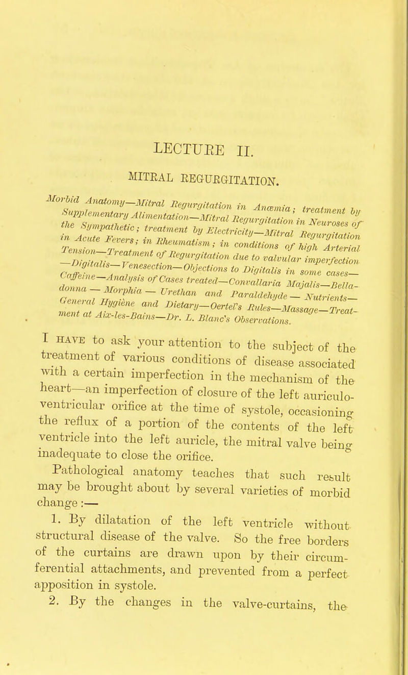 LECTUEE II. . MITEAL EEGUBGITATION. m Acute levers,- m Rheumatism; in conditions of high Arterial Temo^reatment of Regurgitation clue to valvular fl, t T °fCaSeS M**-Convallaria Majalis-BeUa- donna-Morphia-Urethan ana Paraldehyde JJbLJJJL General Hggiene and Dietarg-OertePs RuJ-MassZe-Teat ment at Aix-les-Bains-Br. L. Blanc's Observations I have to ask your attention to the subject of the treatment of various conditions of disease associated with a certain imperfection in the mechanism of the heart—an imperfection of closure of the left auriculo- ventricular orifice at the time of systole, occasioning the reflux of a portion of the contents of the left ventricle into the left auricle, the mitral valve being inadequate to close the orifice. Pathological anatomy teaches that such result may be brought about by several varieties of morbid change:— 1. By dilatation of the left ventricle without structural disease of the valve. So the free borders of the curtains are drawn upon by their circum- ferential attachments, and prevented from a perfect apposition in systole. 2. By the changes in the valve-curtains, the