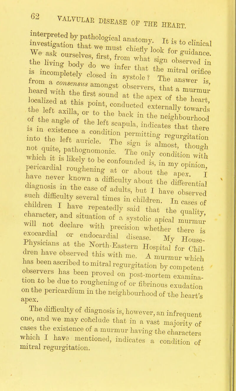interpreted by pathological anatomy Itt„ . , investigation that we most chi.n, , , V hmeaI We ask ourselves cle%I0k for guidance. living bot 'o:' x r,at r trd» . r: p.etely closecI«? not quite, pathogntmnm Thfe,. ^ which it is^to heWoundedt pericardial roughening at or about the IZ T have never known a difficulty about the differential diagnosis in the case of adults, but I have observed such difficulty several times in children. In cases of children I have repeatedly said that the ^,1 ty character, and situation of a systolic apical murmur will not declare with precision whether there 1 exocardial or endocardial disease. My House! Physicians at the Noith-Eastern Hospital for Chil- dren have observed this with me. A murmur which has been ascribed to mitral regurgitation by competent observers has been proved on post-mortem examine' tion to be due to roughening of or fibrinous exudation on the pericardium in the neighbourhood of the heart's The difficulty of diagnosis is, however, an infrequent one, and we may conclude that in a vast majority of cases the existence of a murmur having the characters which I have mentioned, indicates a condition of mitral regurgitation.