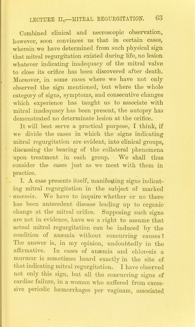 Combined clinical and necroscopic observation, however, soon convinces us that in certain cases, wherein we have determined from such physical sign that mitral regurgitation existed during life, no lesion whatever indicating inadequacy of the mitral valve to close its orifice has been discovered after death. Moreover, in some eases where we have not only observed the sign mentioned, but where the whole category of signs, symptoms, and consecutive changes which experience has taught us to associate with mitral inadequacy has been present, the autopsy has demonstrated no determinate lesion at the orifice. It will best serve a practical purpose, I think, if we divide the cases in which the signs indicating mitral regurgitation are evident, into clinical groups, discussing the bearing of the collateral phenomena upon treatment in each group. We shall thus consider the cases just as we meet with them in practice. I. A case presents itself, manifesting signs indicat- ing mitral regurgitation in the subject of marked • ancemia. We have to inquire whether or no there has been antecedent disease leading up to organic change at the mitral orifice. Supposing such signs are not in evidence, Lave we a right to assume that actual mitral regurgitation can be induced by the condition of anaemia without concurring causes 1 The answer is, in my opinion, undoubtedly in the affirmative. In cases of anaemia and chlorosis a murmur is sometimes heard exactly in the site of that indicating mitral regurgitation. I have observed not only this sign, but all the concurring signs of cardiac failure, in a woman who suffered from exces- sive periodic haemorrhages per vaginam, associated