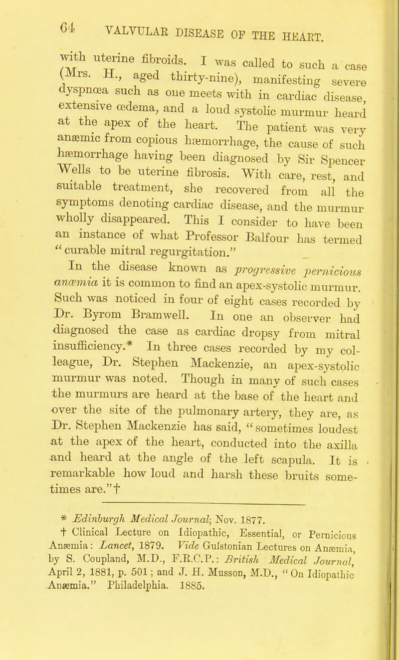 with uterine fibroids. I was called to such a case (Mrs. H., aged thirty-nine), manifesting severe dyspnoea such as one meets with in cardiac disease extensive oedema, and a loud systolic murmur heard at the apex of the heart. The patient was very anemic from copious hemorrhage, the cause of such hemorrhage having been diagnosed by Sir Spencer Wells to be uterine fibrosis. With care, rest, and suitable treatment, she recovered from aU the symptoms denoting cardiac disease, and the murmur wholly disappeared. This I consider to have been an instance of what Professor Balfour has termed  curable mitral regurgitation. In the disease known as progressive pernicious ancemia it is common to find an apex-systolic murmur. Such was noticed in four of eight cases recorded by Dr. Byrom Bramwell. In one an observer had diagnosed the case as cardiac dropsy from mitral insufiiciency.* In three cases recorded by my col- league, Dr. Stephen Mackenzie, an apex-systolic murmur was noted. Though in many of such cases the murmurs are heard at the base of the heart and over the site of the pulmonary artery, they are, as Dr. Stephen Mackenzie has said,  sometimes loudest at the apex of the heart, conducted into the axilla and heard at the angle of the left scapula. It is . remarkable how loud and harsh these bruits some- times are.t * Edinburgh Medical Journal; Nov. 1877. t Clinical Lecture on Idiopathic, Essential, or Pernicious Anaemia: Lancet, 1879. Vide Gulstonian Lectures on Anaemia by S. Coupland, M.D., F.R.C.P.: British Medical Journal', April 2, 1881, p. 501; and J. H. Musson, M.D.,  On Idiopathic Anaemia. Philadelphia. 1885.