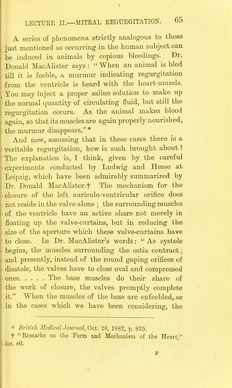 A series of phenomena strictly analogous to those just mentioned as occurring in the human subject can be induced in animals by copious bleedings. Dr. Donald MacAlister says :  When an animal is bled till it is feeble, a murmur indicating regurgitation ■ from the ventricle is heard with the heart-sounds. i You may inject a proper saline solution to make up [ the normal quantity of circulating fluid, but still the regurgitation occurs. As the animal makes blood again, so that its muscles are again properly nourished, the murmur disappears. * And now, assuming that in these cases there is a veritable regurgitation, how is such brought about 1 The explanation is, I think, given by the careful experiments conducted by Ludwig and Hesse at Leipzig, which have been admirably summarized by Dr. Donald MacAlister.f The mechanism for the closure of the left auriculo-ventricular orifice does not reside in the valve alone ; the surrounding muscles i of the ventricle have an active share not merely in floating up the valve-curtains, but in reducing the size of the aperture which these valve-curtains have to close. In Dr. MacAlister's words: As systole begins, the muscles surrounding the ostia contract; and presently, instead of the round gaping orifices of diastole, the valves have to close oval and compressed ones The base muscles do their share of the work of closure, the valves promptly complete it. When the muscles of the base are enfeebled, as in the cases which we have been considering, the * British Medical Journal, Oct. 28, 1882, p. 825. t Remarks on the Form aud Mechanism of the Heart, loc. cit. F