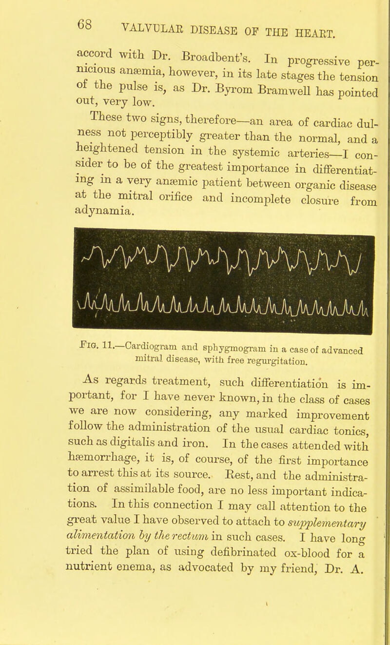 accord with Dr. Broadbent's. In progressive per- nicious anemia, however, in its late stages the tension o± the pulse is, as Dr. Byrom Bramwell has pointed out, very low. These two signs, therefore—an area of cardiac dul- lness not perceptibly greater than the normal, and a heightened tension in the systemic arteries—I con- sider to be of the greatest importance in differentiat- ing m a very anaemic patient between organic disease at the mitral orifice and incomplete closure from adynamia. Fig. 11.—Cardiogram and sphygmograni in a case of advanced mitral disease, with free regurgitation. As regards treatment, such differentiation is im- portant, for I have never known, in the class of cases we are now considering, any marked improvement follow the administration of the usual cardiac tonics, such as digitalis and iron. In the cases attended with hemorrhage, it is, of course, of the first importance to arrest this at its source. Best, and the administra- tion of assimilable food, are no less important indica- tions. In this connection I may call attention to the great value I have observed to attach to siopjrtementary alimentation by the rectum in such cases. I have long tried the plan of using defibrinated ox-blood for a nutrient enema, as advocated by my friend, Dr. A.