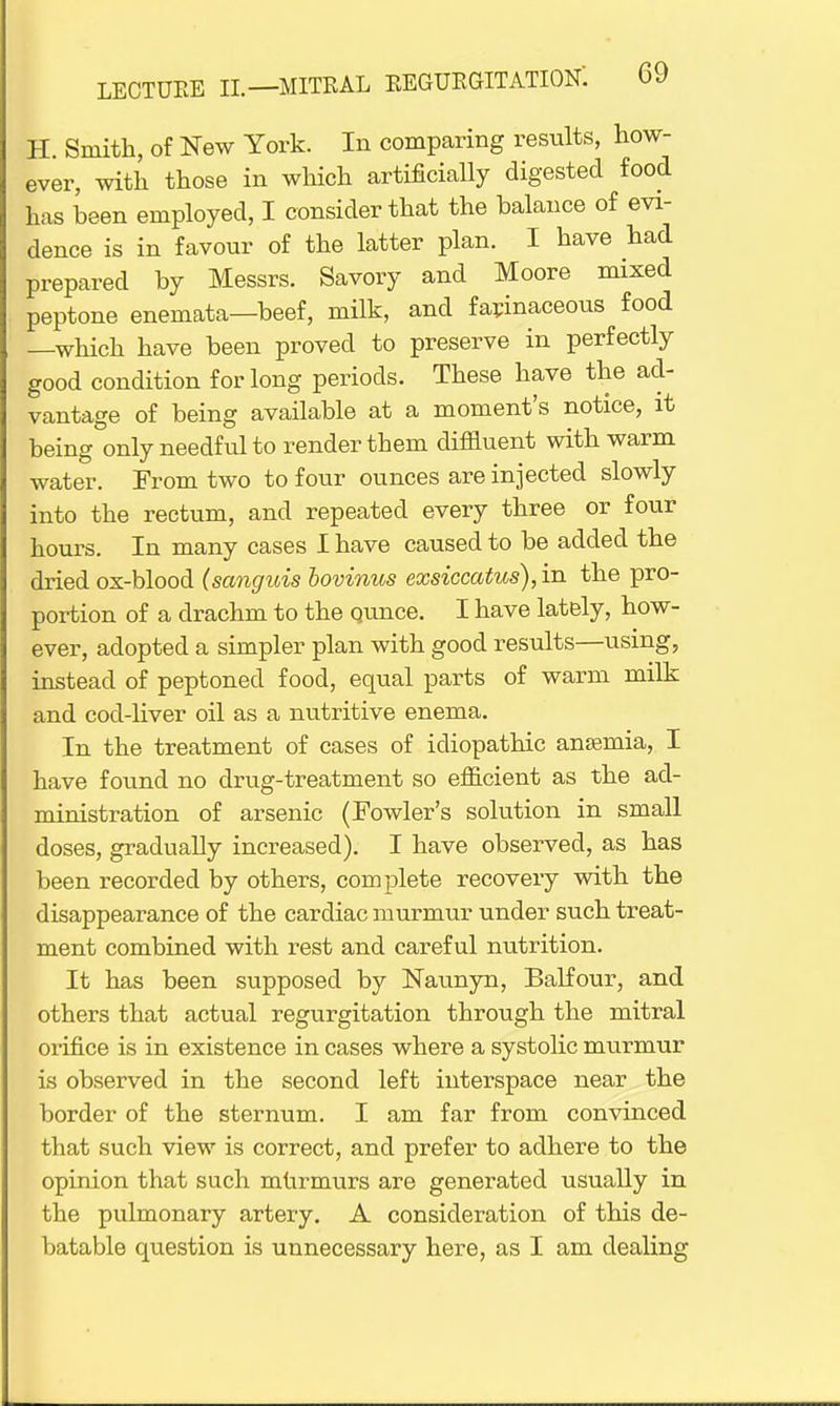 H. Smith, of New York. In comparing results, how- ever, with those in which artificially digested food has been employed, I consider that the balance of evi- dence is in favour of the latter plan. I have had prepared by Messrs. Savory and Moore mixed peptone enemata—beef, milk, and farinaceous food —which have been proved to preserve in perfectly good condition for long periods. These have the ad- vantage of being available at a moment's notice, it being only needful to render them diffluent with warm water. From two to four ounces are injected slowly into the rectum, and repeated every three or four hours. In many cases I have caused to be added the dried ox-blood (sanguis bovinus exsiccatus),in the pro- portion of a drachm to the qunce. I have lately, how- ever, adopted a simpler plan with good results—using, instead of peptoned food, equal parts of warm milk and cod-liver oil as a nutritive enema. In the treatment of cases of idiopathic anfemia, I have found no drug-treatment so efficient as the ad- ministration of arsenic (Fowler's solution in small doses, gradually increased). I have observed, as has been recorded by others, complete recovery with the disappearance of the cardiac murmur under such treat- ment combined with rest and careful nutrition. It has been supposed by Naunyn, Balfour, and others that actual regurgitation through the mitral orifice is in existence in cases where a systolic murmur is observed in the second left interspace near the border of the sternum. I am far from convinced that such view is correct, and prefer to adhere to the opinion that such murmurs are generated usually in the pulmonary artery. A consideration of this de- batable question is unnecessary here, as I am dealing