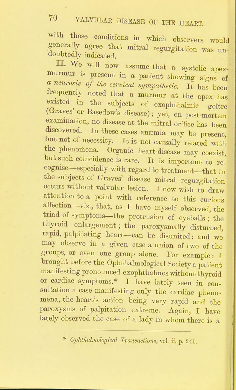 with those conditions in which observers would generally agree that mitral regurgitation was un- doubtedly indicated. II. We will now assume that a systolic apex- murmur is present in a patient showing signs of a neurosis of the cervical sympathetic. It has been frequently noted that a murmur at the apex has existed m the subjects of exophthalmic goitre (Graves' or Basedow's disease); yet, on post-mortem examination, no disease at the mitral orifice has been discovered. In these cases anemia may be present but not of necessity. It is not causally related with the phenomena. Organic heart-disease may coexist but such coincidence is rare. It is important to re- cognise—especially with regard to treatment—that in the subjects of Graves' disease mitral regurgitation occurs without valvular lesion. I now wish to draw attention to a point with reference to this curious affection—viz., that, as I have myself observed, the triad of symptoms—the protrusion of eyeballs; the thyroid enlargement; the paroxysmaUy disturbed, rapid, palpitating heart—can be disunited: and we may observe in a given case a union of two of the groups, or even one group alone. For example: I brought before the Ophthalmological Society a patient manifesting pronounced exophthalmos without thyroid or cardiac symptoms* I have lately seen in con- sultation a case manifesting only the cardiac pheno- mena, the heart's action being very rapid and the paroxysms of palpitation extreme. Again, I have lately observed the case of a lady in whom there is a Ophthalmologic^ Transactions, vol. ii. p. 241.