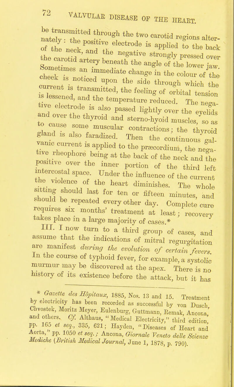 lintel ^ tW° Car°tid alter- tecLot^T fG r^6 stron^ P-sed over the carotid artery beneath the angle of the lower kw cheTrLatn rediate change in the ^ s cheek 1S noticed upon the side through which the sTsTened ^ ^ °f ««« ^ lessened, and the temperature reduced. The nesra tive electrode is also passed lightly over the evelfds «d over the thyroid and -J^m^ to caUse some muscular contractions; the thyroid gland „ also faradized. Then the continuous ll vamc current is applied to the pracordium, the nega- tive rheophore being at the back of the neck and The positive over the inner portion of the third left intercostal space. Under the influence of the current the violence of the heart diminishes. The whole siting should last for ten or fifteen minutes, and should he repeated every other day. Complete cure requires six months' treatment at least; recovery takes place m a large majority of cases.* III. I now turn to a third group of cases, and assume that the indications of mitral regurgitation are manifest during the evolution of certain fevers In the course of typhoid fever, for example, a systolic murmur may be discovered at the apex. There is no history of its existence before the attack, but it has * Gazette des Hfyitaux, 1885, Nos. 13 and 15. Treatment by eleo ncity has been recorded as successful by von Dusch Cbyostek, Monte Meyer, Eulenburg, Guttmann, Eemak, Ancona, and others. Of. Altbaus, Medical Electricity, third edition pp. 165 et seq., 335, 621; Hayden, Diseases of Heart and wri % 105? tSeq-1 AnC°na' Gi0rnale Venet° Scienze Mediche (British Medical Journal, June 1, 1878, p. 790).