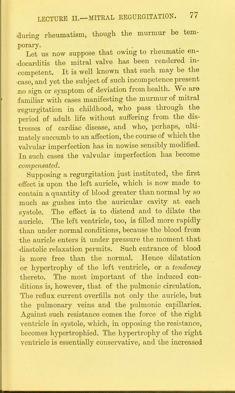 ■during rheumatism, though the murmur be tem- porary. Let us now suppose that owing to rheumatic en- docarditis the mitral valve has been rendered in- competent. It is well known that such may be the •case, and yet the subject of such incompetence present jio sign or symptom of deviation from health. We are familiar with cases manifesting the murmur of mitral •regurgitation in childhood, who pass through the period of adult life without suffering from the dis- tresses of cardiac disease, and who, perhaps, ulti- mately succumb to an affection, the course of which the valvular imperfection has in nowise sensibly modified. In such cases the valvular imperfection has become compensated. Supposing a regurgitation just instituted, the first effect is upon the left auricle, which is now made to contain a quantity of blood' greater than normal by so much as gushes into the auricular cavity at each systole. The effect is to distend and to dilate the auricle. The left ventricle, too, is filled more rapidly than under normal conditions, because the blood from -the auricle enters it under pressure the moment that ■diastolic relaxation permits. Such entrance of blood is more free than the normal. Hence dilatation or hypertrophy of the left ventricle, or a tendency thereto. The most important of the induced con- ditions is, however, that of the pulmonic circulation. The reflux current overfills not only the auricle, but the pulmonary veins and the pulmonic capillaries. Against such resistance comes the force of the right ventricle in systole, which, in opposing the resistance, becomes hypertrophied. The hypertrophy of the right ventricle is essentially conservative, and the increased