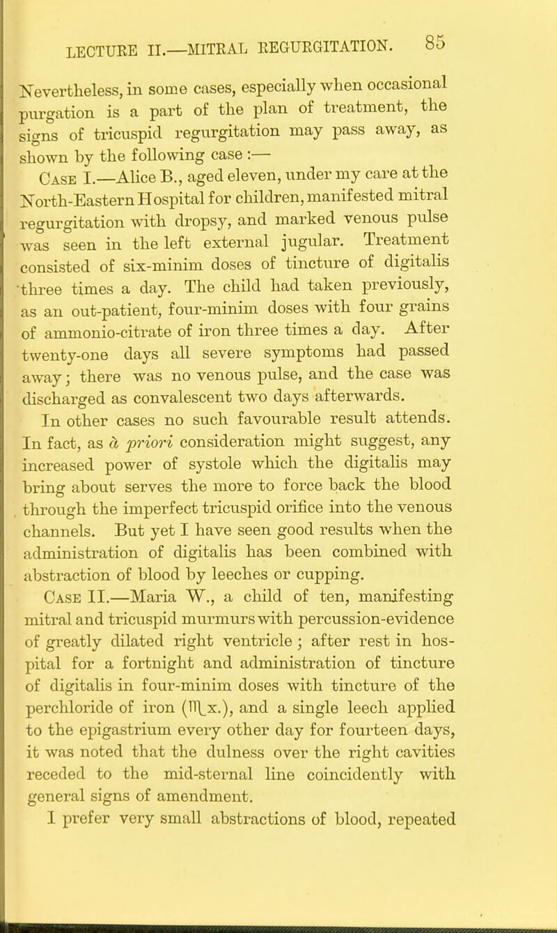 Nevertheless, in some cases, especially when occasional purgation is a part of the plan of treatment, the signs of tricuspid regurgitation may pass away, as shown by the following case :— Case I.—Alice B., aged eleven, under my care at the North-Eastern Hospital for children, manifested mitral regurgitation with dropsy, and marked venous pulse was seen in the left external jugular. Treatment consisted of six-minim doses of tincture of digitalis •three times a day. The child had taken previously, as an out-patient, four-minim doses with four grains of ammonio-citrate of iron three times a clay. After twenty-one days all severe symptoms had passed away; there was no venous pulse, and the case was discharged as convalescent two clays afterwards. In other cases no such favourable result attends. In fact, as ci priori consideration might suggest, any increased power of systole which the digitalis may bring about serves the more to force back the blood through the imperfect tricuspid orifice into the venous channels. But yet I have seen good results when the administration of digitalis has been combined with abstraction of blood by leeches or cupping. Case II.—Maria W., a child of ten, manifesting mitral and tricuspid murmurs with percussion-evidence of greatly dilated right ventricle; after rest in hos- pital for a fortnight and administration of tincture of digitalis in four-minim closes with tincture of the perchloride of iron and a single leech applied to the epigastrium every other day for fourteen days, it was noted that the dulness over the right cavities receded to the mid-sternal line coinciclently with general signs of amendment. 1 prefer very small abstractions of blood, repeated