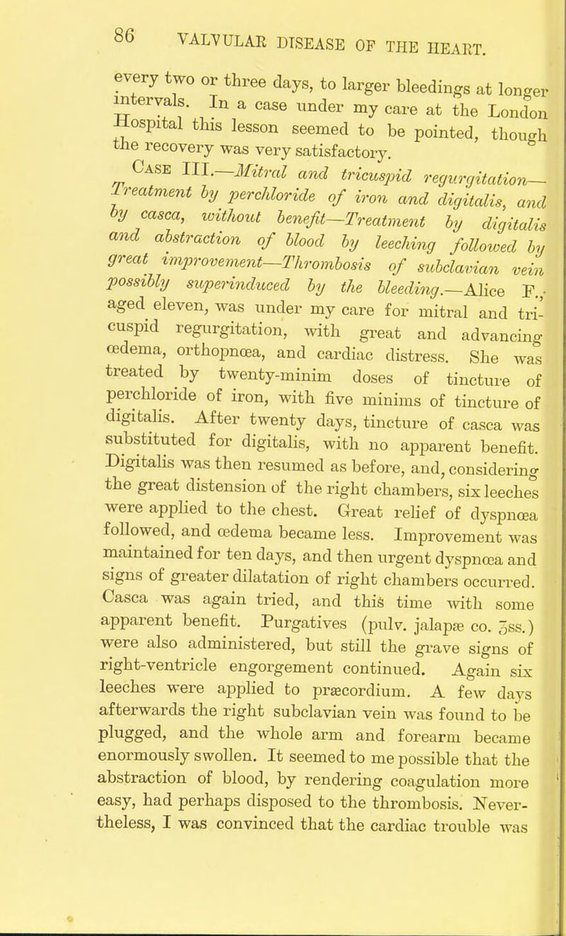 every two or three days, to larger bleedings at longer intervals. In a ease under my care at the London Hospital this lesson seemed to be pointed, though tiie recovery was very satisfactory. Case III.—Mitral and tricuspid regurgitation— Treatment by perchloride of iron and digitalis, and by casca, without benefit—Treatment by digitalis and abstraction of blood by leeching followed by great improvement-Thrombosis of subclavian vein possibly superinduced by the bleeding.—Alice F. aged eleven, was under my care for mitral and tri- cuspid regurgitation, with great and advancing cedema, orthopnea, and cardiac distress. She was treated by twenty-minim doses of tincture of perchloride of iron, with five minims of tincture of digitalis. After twenty days, tincture of casca was substituted for digitalis, with no apparent benefit. Digitalis was then resumed as before, and, considering the great distension of the right chambers, six leeches were applied to the chest. Great relief of dyspncea followed, and oedema became less. Improvement was maintained for ten days, and then urgent dyspncea and signs of greater dilatation of right chambers occurred. Casca was again tried, and this time with some apparent benefit. Purgatives (pulv. jalapa? co. 5ss.) were also administered, but still the grave signs of right-ventricle engorgement continued. Again six leeches were applied to prjecordium. A few days afterwards the right subclavian vein was found to be plugged, and the whole arm and forearm became enormously swollen. It seemed to me possible that the abstraction of blood, by rendering coagulation more easy, had perhaps disposed to the thrombosis. Never- theless, I was convinced that the cardiac trouble was