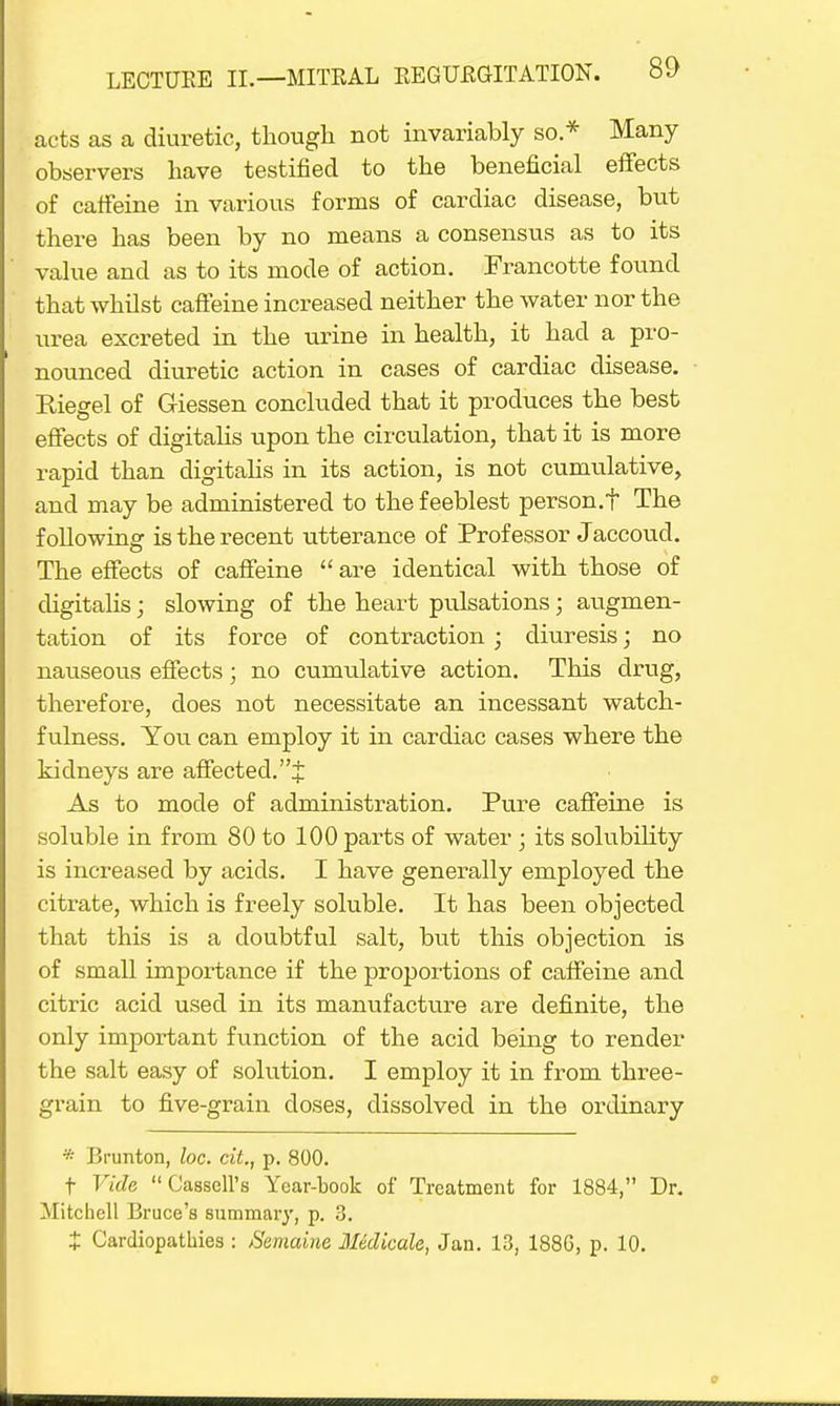 acts as a diuretic, though not invariably so.* Many- observers have testified to the beneficial effects of caffeine in various forms of cardiac disease, but there has been by no means a consensus as to its value and as to its mode of action. Francotte found that whilst caffeine increased neither the water nor the urea excreted in the urine in health, it had a pro- nounced diuretic action in cases of cardiac disease. Riegel of Giessen concluded that it produces the best effects of digitalis upon the circulation, that it is more rapid than digitalis in its action, is not cumulative, and may be administered to the feeblest person.? The following is the recent utterance of Professor Jaccoud. The effects of caffeine  are identical with those of digitalis; slowing of the heart pulsations; augmen- tation of its force of contraction; diuresis; no nauseous effects; no cumulative action. This drug, therefore, does not necessitate an incessant watch- fulness. You can employ it in cardiac cases where the kidneys are affected.''^ As to mode of administration. Pure caffeine is soluble in from 80 to 100 parts of water ; its solubility is increased by acids. I have generally employed the citrate, which is freely soluble. It has been objected that this is a doubtful salt, but this objection is of small importance if the proportions of caffeine and citric acid used in its manufacture are definite, the only important function of the acid being to render the salt easy of solution. I employ it in from three- grain to five-grain doses, dissolved in the ordinary * Brunton, loc. cit., p. 800. t Vide Cassell's Year-book of Treatment for 1884, Dr. Mitchell Bruce's summary, p. 3. X Cardiopathies : Semaine Mdicale, Jan. 13, 188G, p. 10.