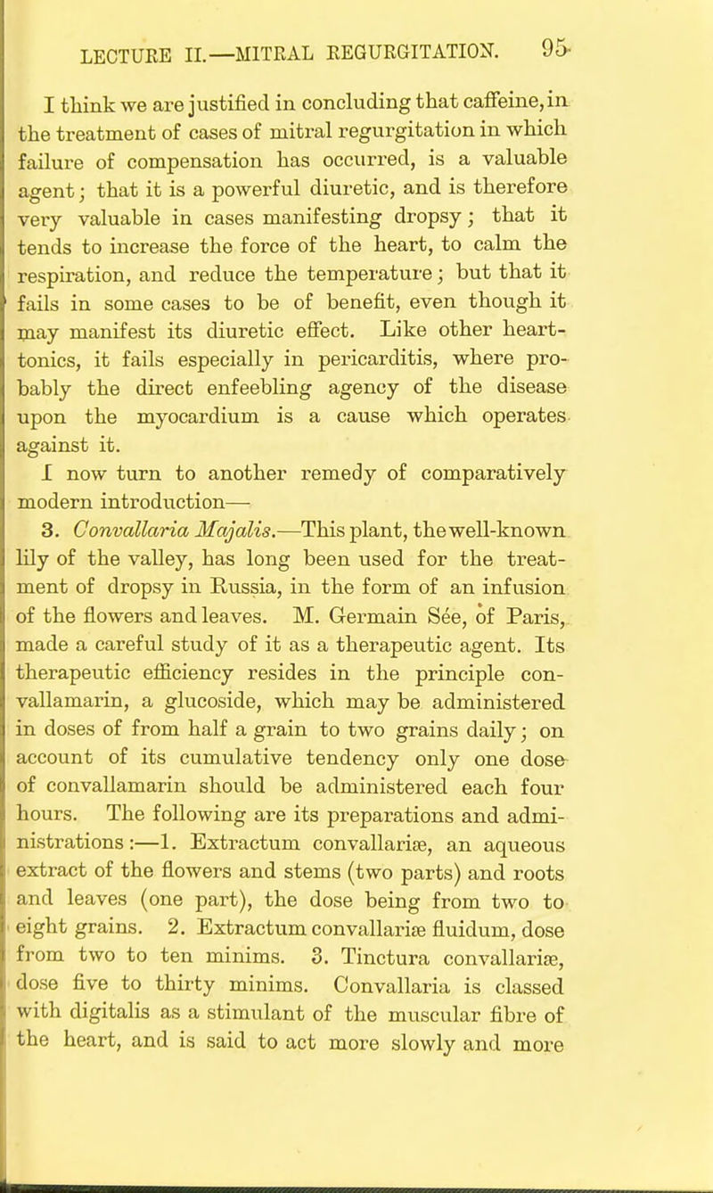 I think we are justified in concluding that caffeine, in the treatment of cases of mitral regurgitation in which failure of compensation has occurred, is a valuable agent; that it is a powerful diuretic, and is therefore very valuable in cases manifesting dropsy; that it tends to increase the force of the heart, to calm the respiration, and reduce the temperature; but that it fails in some cases to be of benefit, even though it may manifest its diuretic effect. Like other heart- tonics, it fails especially in pericarditis, where pro- bably the direct enfeebling agency of the disease upon the myocardium is a cause which operates against it. I now turn to another remedy of comparatively modern introduction— 3. Convallaria Majalis.—This plant, the well-known lily of the valley, has long been vised for the treat- ment of dropsy in Russia, in the form of an infusion of the flowers and leaves. M. Germain See, of Paris, made a careful study of it as a therapeutic agent. Its therapeutic efficiency resides in the principle con- vallamarin, a glucoside, which may be administered in doses of from half a grain to two grains daily; on account of its cumulative tendency only one dose of convallamarin should be administered each four hours. The following are its preparations and admi- nistrations :—1. Extractum convallaria?, an aqueous extract of the flowers and stems (two parts) and roots and leaves (one part), the dose being from two to- eight grains. 2. Extractum convallaria? fluidum, dose from two to ten minims. 3. Tinctura convallaria?, dose five to thirty minims. Convallaria is classed with digitalis as a stimulant of the muscular fibre of the heart, and is said to act more slowly and more