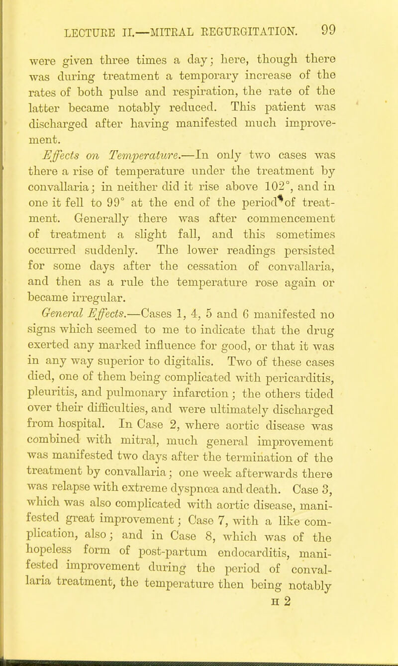 were given three times a clay; here, though there was during treatment a temporary increase of the rates of both pulse and respiration, the rate of the latter became notably reduced. This patient was discharged after having manifested much improve- ment. Effects on Temperature.—In only two cases was there a rise of temperature under the treatment by convallaria; in neither did it rise above 102°, and in one it fell to 99° at the end of the period*of treat- ment. Generally there was after commencement of treatment a slight fall, and this sometimes occurred suddenly. The lower readings persisted for some clays after the cessation of convallaria, and then as a rule the temperature rose again or became irregular. General Effects.—Cases 1, 4, 5 and 6 manifested no signs which seemed to me to indicate that the drug exerted any marked influence for good, or that it was in any way superior to digitalis. Two of these cases died, one of them being complicated with pericarditis, pleuritis, and pulmonary infarction; the others tided over their difficulties, and were ultimately discharged from hospital. In Case 2, where aortic disease was combined with mitral, much general improvement was manifested two clays after the termination of the treatment by convallaria; one week afterwards there was relapse with extreme dyspnoea and death. Case 3, which was also complicated with aortic disease, mani- fested great improvement • Case 7, with a like com- plication, also; and in Case 8, which was of the hopeless form of post-partum endocarditis, mani- fested improvement during the period of conval- laria treatment, the temperature then being notably h 2