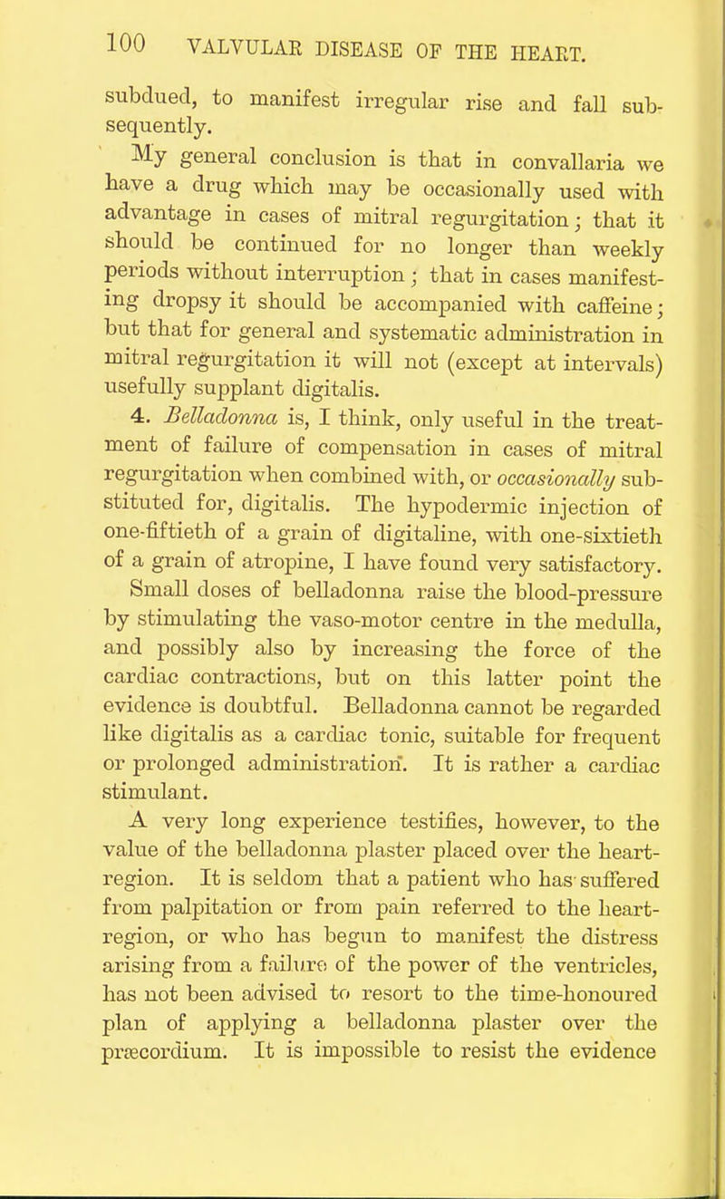 subdued, to manifest irregular rise and fall sub- sequently. My general conclusion is that in convallaria we have a drug which may be occasionally used with advantage in cases of mitral regurgitation; that it should be continued for no longer than weekly periods without interruption ; that in cases manifest- ing dropsy it should be accompanied with caffeine; but that for general and systematic administration in mitral regurgitation it will not (except at intervals) usefully supplant digitalis. 4. Belladonna is, I think, only useful in the treat- ment of failure of compensation in cases of mitral regurgitation when combined with, or occasionally sub- stituted for, digitalis. The hypodermic injection of one-fiftieth of a grain of digitaline, with one-sixtieth of a grain of atropine, I have found very satisfactory. Small closes of belladonna raise the blood-pressure by stimulating the vaso-motor centre in the medulla, and possibly also by increasing the force of the cardiac contractions, but on this latter point the evidence is doubtful. Belladonna cannot be regarded like digitalis as a cardiac tonic, suitable for frequent or prolonged administration. It is rather a cardiac stimulant. A very long experience testifies, however, to the value of the belladonna plaster placed over the heart- region. It is seldom that a patient who has- suffered from palpitation or from pain referred to the heart- region, or who has begun to manifest the distress arising from a failure of the power of the ventricles, has not been advised to resort to the time-honoured plan of applying a belladonna plaster over the pnecordium. It is impossible to resist the evidence