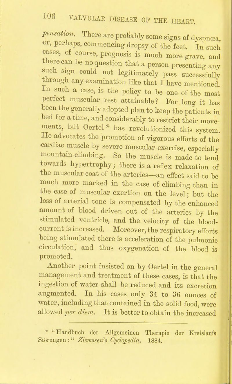 pensation. There are probably some signs of dyspnoea, or, perhaps, commencing dropsy of the feet. In such cases, of course, prognosis is much more grave, and there can be no question that a person presenting any such sign could not legitimately pass successfully through any examination like that I have mentioned In such a case, is the policy to be one of the most perfect muscular rest attainable? For long it has been the generally adopted plan to keep the patients in bed for a time, and considerably to restrict their move- ments, but Oertel* has revolutionized this system. He advocates the promotion of vigorous efforts of the cardiac muscle by severe muscular exercise, especially mountain-climbing. So the muscle is made to tend towards hypertrophy; there is a reflex relaxation of the muscular coat of the arteries—an effect said to be much more marked in the case of climbing than in the case of muscular exertion on the level; but the loss of arterial tone is compensated by the enhanced amount of blood driven out of the arteries by the stimulated ventricle, and the velocity of the blood- current is increased. Moreover, the respiratory efforts being stimulated there is acceleration of the pulmonic circulation, and thus oxygenation of the blood is promoted. Another point insisted on by Oertel in the general management and treatment of these cases, is that the ingestion of water shall be reduced and its excretion augmented. In his cases only 34 to 36 ounces of water, including that contained in the solid food, were allowed per diem. It is better to obtain the increased * Handbuch der AUgemeinen Therapie der Kreislaufs Stiiruugen :  Ziemssen's Cyclopedia. 1884.