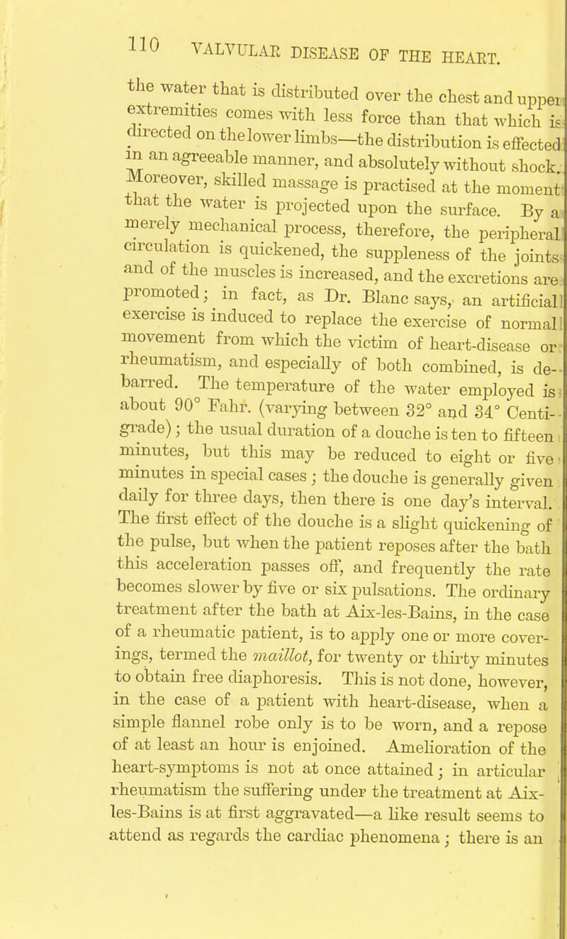 the water that is distributed over the chest and upper, extremities comes with less force than that which is directed on thelower lhnbs-the distribution is effected in an agreeable manner, and absolutely without shock Moreover, skilled massage is practised at the moment! that the water is projected upon the surface. By ai merely mechanical process, therefore, the peripheral] circulation is quickened, the suppleness of the jointss and of the muscles is increased, and the excretions areii promoted; in fact, as Dr. Blanc says, an artificial! exercise is induced to replace the exercise of normal] movement from which the victim of heart-disease or- rheumatism, and especially of both combined, is de- barred. The temperature of the water employed is 5 about 90° Fahr. (varying between 32° and 34° Centi- grade) j the usual duration of a douche is ten to fifteen minutes, but this may be reduced to eight or five minutes in special cases; the douche is generally given daily for three days, then there is one day's interval. The first effect of the douche is a slight quickening of the pulse, but when the patient reposes after the bath this acceleration passes off, and frequently the rate becomes slower by five or six pulsations. The ordinary treatment after the bath at Aix-les-Bains, in the case of a rheumatic patient, is to apply one or inore cover- ings, termed the maillot, for twenty or thirty minutes to obtain free diaphoresis. This is not done, however, in the case of a patient with heart-disease, when a simple flannel robe only is to be worn, and a repose of at least an hour is enjoined. Amelioration of the heart-symptoms is not at once attained; in articular rheumatism the suffering under the treatment at Aix- les-Bains is at first aggravated—a like result seems to attend as regards the cardiac phenomena • there is an