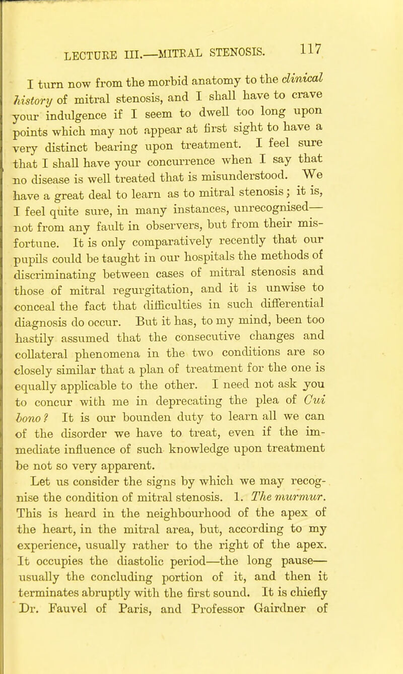 I turn now from the morbid anatomy to the clinical history of mitral stenosis, and I shall have to crave your indulgence if I seem to dwell too long upon points which may not appear at first sight to have a very distinct bearing upon treatment. I feel sure that I shall have your concurrence when I say that no disease is well treated that is misunderstood. We have a great deal to learn as to mitral stenosis; it is, I feel quite sure, in many instances, unrecognised— not from any fault in observers, but from their mis- fortune. It is only comparatively recently that our pupils could be taught in our hospitals the methods of discriminating between cases of mitral stenosis and those of mitral regurgitation, and it is unwise to conceal the fact that difficulties in such differential diagnosis do occur. But it has, to my mind, been too hastily assumed that the consecutive changes and collateral phenomena in the two conditions are so closely similar that a plan of treatment for the one is equally applicable to the other. I need not ask you to concur with me in deprecating the plea of Cui bono ? It is our bounclen duty to learn all we can of the disorder we have to treat, even if the im- mediate influence of such knowledge upon treatment be not so very apparent. Let us consider the signs by which we may recog- nise the condition of mitral stenosis. 1. The murmur. This is heard in the neighbourhood of the apex of the heart, in the mitral area, but, according to my experience, usually rather to the right of the apex. It occupies the diastolic period—the long pause— usually the concluding portion of it, and then it terminates abruptly with the first sound. It is chiefly Dr. Fauvel of Paris, and Professor Gairdner of