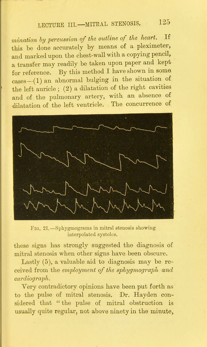 mination by percussion of the outline of the heart. If this be done accurately by means of a pleximeter, and marked upon the chest-wall with a copying pencil, a transfer may readily be taken upon paper and kept for reference. By this method I have shown in some cases—(1) an abnormal bulging in the situation of the left auricle ; (2) a dilatation of the right cavities and of the pulmonary artery, with an absence of dilatation of the left ventricle. The concurrence of Fig. 21.—Sphygmogranis in mitral stenosis showing interpolated systoles. these signs has strongly suggested the diagnosis of mitral stenosis when other signs have been obscure. Lastly (5), a valuable aid to diagnosis may be re- ceived from the employment of the sphygmograph and cardiograph. Yery contradictory opinions have been put forth as to the pulse of mitral stenosis. Dr. Hayden con- sidered that  the pulse of mitral obstruction is usually quite regular, not above ninety in the minute,.