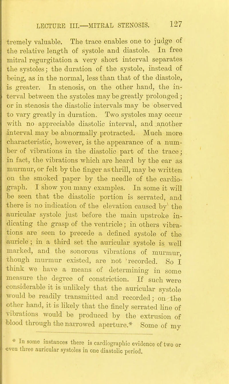 tremely valuable. The trace enables one to judge of the relative length of systole and diastole. In free mitral regurgitation a very short interval separates the systoles; the duration of the systole, instead of being, as in the normal, less than that of the diastole, is greater. In stenosis, on the other hand, the in- terval between the systoles may be greatly prolonged; or in stenosis the diastolic intervals may be observed to vary greatly in duration. Two systoles may occur with no appreciable diastolic interval, and another interval may be abnormally protracted. Much more characteristic, however, is the appearance of a num- ber of vibrations in the diastolic part of the trace; in fact, the vibrations which are heard by the ear as murmur, or felt by the finger as thrill, may be written on the smoked paper by the needle of the cardio- graph. I show you many examples. In some it will be seen that the diastolic portion is serrated, and there is no indication of the elevation caused by^ the auricular systole just before the main upstroke in- dicating the grasp of the ventricle; in others vibra- tions are seen to precede a defined systole of the auricle ; in a third set the auricular systole is well marked, and the sonorous vibrations of murmur though murmur existed, are not 'recorded. So I think we have a means of determining in some measure the degree of constriction. If such were considerable it is unlikely that the auricular systole would be readily transmitted and recorded; on the other hand, it is likely that the finely serrated line of vibrations would be produced by the extrusion of blood through the narrowed aperture* Some of my * In some instances there is cardie-graphic evidence of two or •even three auricular systoles in one diastolic period.
