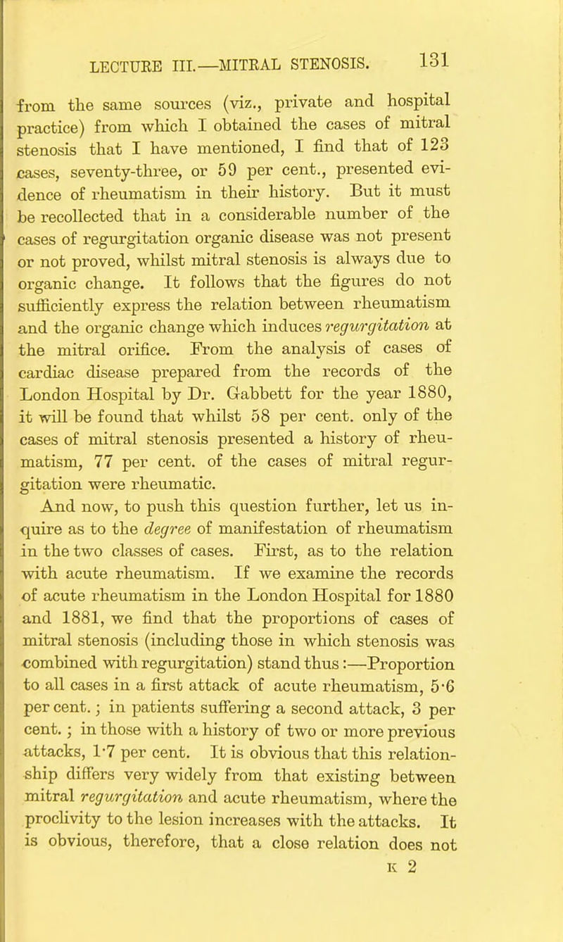 from the same sources (viz., private and hospital practice) from which I obtained the cases of mitral stenosis that I have mentioned, I find that of 123 cases, seventy-three, or 59 per cent., presented evi- dence of rheumatism in their history. But it must be recollected that in a considerable number of the cases of regurgitation organic disease was not present or not proved, whilst mitral stenosis is always due to organic change. It follows that the figures do not sufficiently express the relation between rheumatism and the organic change which induces regurgitation at the mitral orifice. From the analysis of cases of cardiac disease prepared from the records of the London Hospital by Dr. G-abbett for the year 1880, it will be found that whilst 58 per cent, only of the cases of mitral stenosis presented a history of rheu- matism, 77 per cent, of the cases of mitral regur- gitation were rheumatic. And now, to push this question further, let us in- quire as to the degree of manifestation of rheumatism in the two classes of cases. First, as to the relation with acute rheumatism. If we examine the records of acute rheumatism in the London Hospital for 1880 and 1881, we find that the proportions of cases of mitral stenosis (including those in which stenosis was combined with regurgitation) stand thus:—Proportion to all cases in a first attack of acute rheumatism, 5*6 per cent.; in patients suffering a second attack, 3 per cent.; in those with a history of two or more previous attacks, 1*7 per cent. It is obvious that this relation- ship differs very widely from that existing between mitral regurgitation and acute rheumatism, where the proclivity to the lesion increases with the attacks. It is obvious, therefore, that a close relation does not