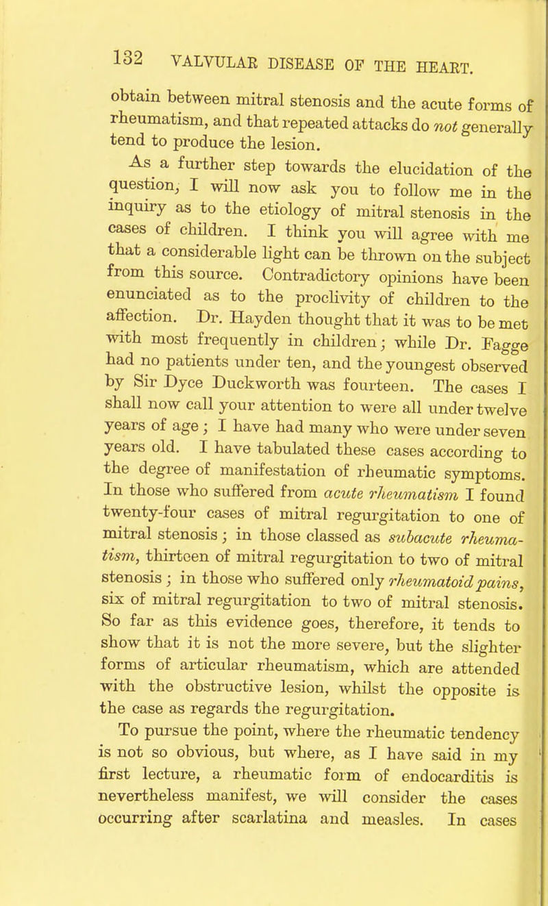 obtain between mitral stenosis and the acute forms of rheumatism, and that repeated attacks do not generally tend to produce the lesion. As a further step towards the elucidation of the question, I will now ask you to follow me in the inquiry as to the etiology of mitral stenosis in the cases of children. I think you will agree with me that a considerable light can be thrown on the subject from this source. Contradictory opinions have been enunciated as to the proclivity of children to the affection. Dr. Hayden thought that it was to be met with most frequently in children; while Dr. Fagge had no patients under ten, and the youngest observed by Sir Dyce Duckworth was fourteen. The cases I shall now call your attention to were all under twelve years of age; I have had many who were under seven years old. I have tabulated these cases according to the degree of manifestation of rheumatic symptoms. In those who suffered from acute rheumatism I found twenty-four cases of mitral regurgitation to one of mitral stenosis ; in those classed as subacute rheuma- tism, thirteen of mitral regurgitation to two of mitral stenosis ; in those who suffered only rheumatoid pains, six of mitral regurgitation to two of mitral stenosis. So far as this evidence goes, therefore, it tends to show that it is not the more severe, but the slighter forms of articular rheumatism, which are attended with the obstructive lesion, whilst the opposite is the case as regards the regurgitation. To pursue the point, where the rheumatic tendency is not so obvious, but where, as I have said in my first lecture, a rheumatic form of endocarditis is nevertheless manifest, we will consider the cases occurring after scarlatina and measles. In cases