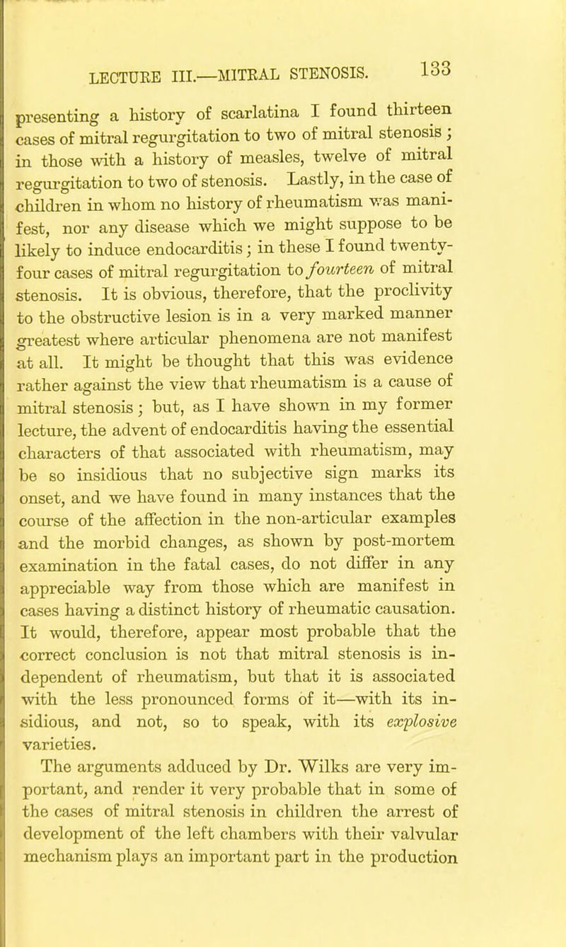 presenting a history of scarlatina I found thirteen cases of mitral regurgitation to two of mitral stenosis ; in those with a history of measles, twelve of mitral regurgitation to two of stenosis. Lastly, in the case of children in whom no history of rheumatism was mani- fest, nor any disease which we might suppose to be likely to induce endocarditis; in these I found twenty- four cases of mitral regurgitation to fourteen of mitral stenosis. It is obvious, therefore, that the proclivity to the obstructive lesion is in a very marked manner greatest where articular phenomena are not manifest at all. It might be thought that this was evidence rather against the view that rheumatism is a cause of mitral stenosis; but, as I have shown in my former lecture, the advent of endocarditis having the essential characters of that associated with rheumatism, may be so insidious that no subjective sign marks its onset, and we have found in many instances that the course of the affection in the non-articular examples and the morbid changes, as shown by post-mortem examination in the fatal cases, do not differ in any appreciable way from those which are manifest in cases having a distinct history of rheumatic causation. It would, therefore, appear most probable that the correct conclusion is not that mitral stenosis is in- dependent of rheumatism, but that it is associated with the less pronounced forms of it—with its in- sidious, and not, so to speak, with its explosive varieties. The arguments adduced by Dr. Wilks are very im- portant, and render it very probable that in some of the cases of mitral stenosis in children the arrest of development of the left chambers with their valvular mechanism plays an important part in the production