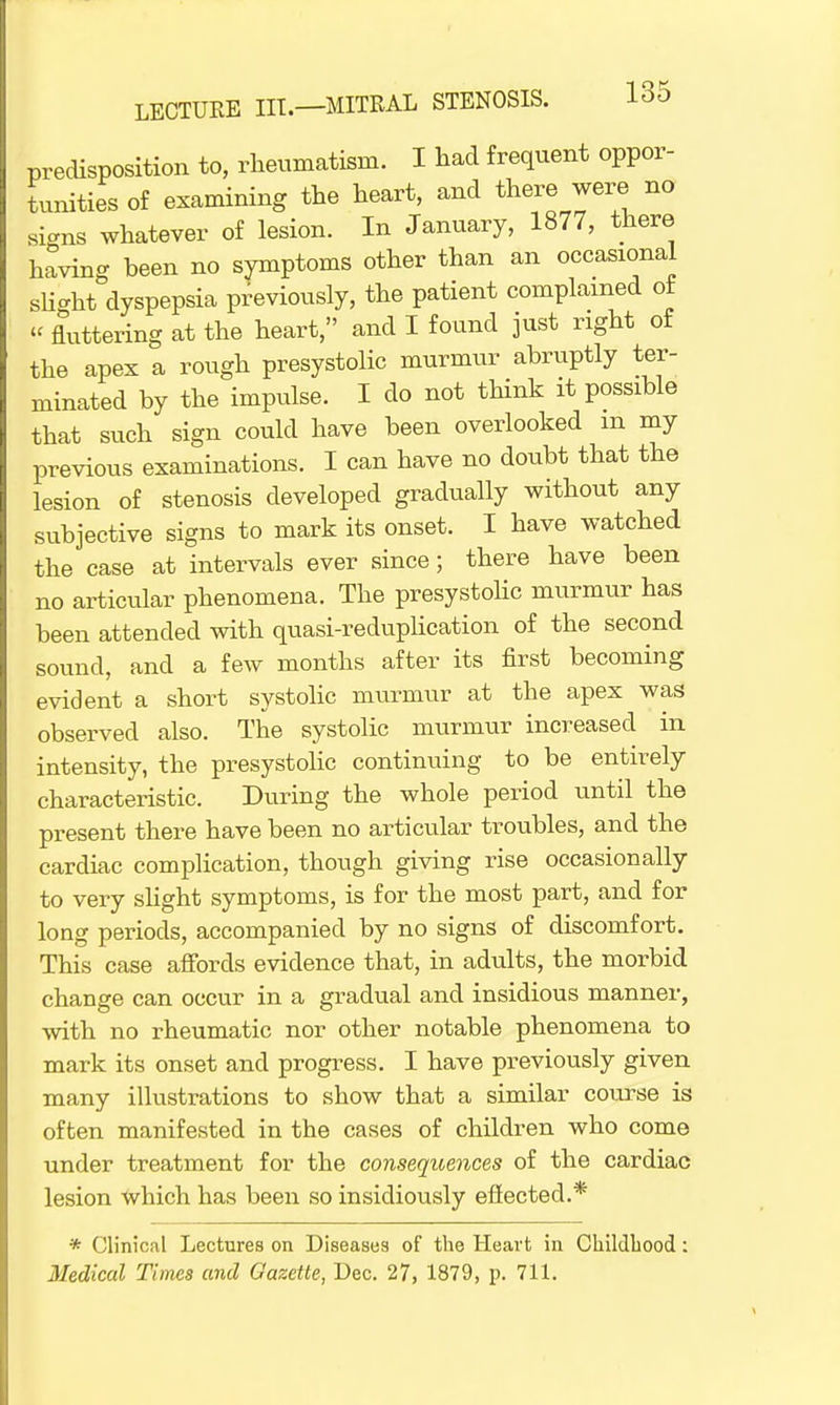 predisposition to, rheumatism. I had frequent oppor- tunities of examining the heart, and there were no signs whatever of lesion. In January, 1877, there having been no symptoms other than an occasional slight dyspepsia previously, the patient complained ot « fluttering at the heart, and I found just right of the apex a rough presystolic murmur abruptly ter- minated by the impulse. I do not think it possible that such sign could have been overlooked m my previous examinations. I can have no doubt that the lesion of stenosis developed gradually without any subjective signs to mark its onset. I have watched the case at intervals ever since; there have been no articular phenomena. The presystolic murmur has been attended with quasi-reduplication of the second sound, and a few months after its first becoming evident a short systolic murmur at the apex was observed also. The systolic murmur increased in intensity, the presystolic continuing to be entirely characteristic. During the whole period until the present there have been no articular troubles, and the cardiac complication, though giving rise occasionally to very slight symptoms, is for the most part, and for long periods, accompanied by no signs of discomfort. This case affords evidence that, in adults, the morbid change can occur in a gradual and insidious manner, with no rheumatic nor other notable phenomena to mark its onset and progress. I have previously given many illustrations to show that a similar course is often manifested in the cases of children who come under treatment for the conseqicences of the cardiac lesion which has been so insidiously efiected.* * Clinical Lectures on Diseases of the Heart in Childhood: Medical Times and Gazette, Dec. 27, 1879, p. 711.
