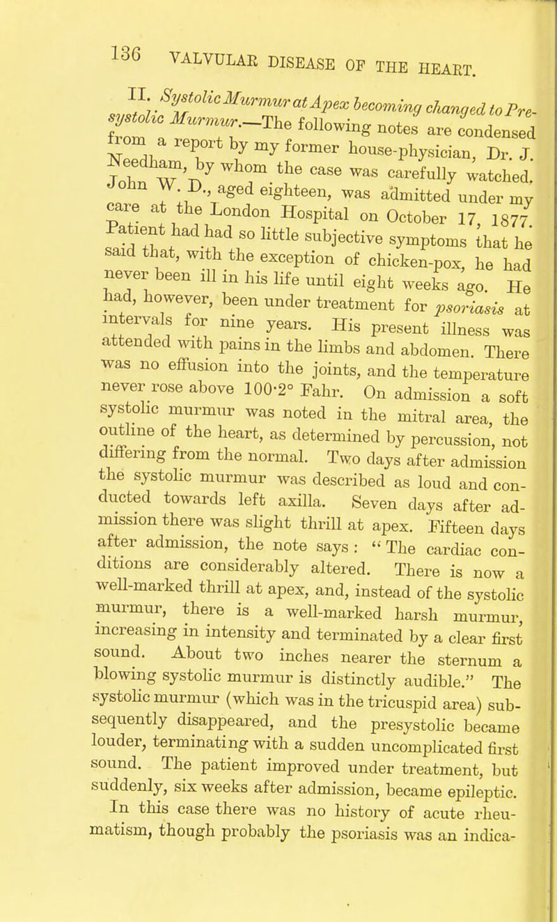 I I. Systolic Murmur at Apex becoming changed to Pre- sy^c Murmur ThQ following noJ ^ from a report by my former house-physician, Dr. J John W D aged eighteen, was admitted under my care at the London Hospital on October 17, 1877 satdThal^\t° Httle SUbj6CtiVe S^t0ms ^ * saxd that, with the exception of chicken-pox, he had never been ill in his life until eight weeks ago. He had, however, been under treatment for psoriasis at mtervals for nine years. His present illness was attended with pains in the limbs and abdomen. There was no effusion into the joints, and the temperature never rose above 100-2° Fahr. On admission a soft systolic murmur was noted in the mitral area, the outline of the heart, as determined by percussion, not differing from the normal. Two days after admission the systolic murmur was described as loud and con- ducted towards left axilla. Seven days after ad- mission there was slight thrill at apex. Fifteen days after admission, the note says : The cardiac con- ditions are considerably altered. There is now a well-marked thrill at apex, and, instead of the systolic murmur, there is a well-marked harsh murmur, increasing in intensity and terminated by a clear first sound. About two inches nearer the sternum a blowing systolic murmur is distinctly audible. The systolic murmur (which was in the tricuspid area) sub- sequently disappeared, and the presystolic became louder, terminating with a sudden uncomplicated first sound. The patient improved under treatment, but suddenly, six weeks after admission, became epileptic. In this case there was no history of acute rheu- matism, though probably the psoriasis was an indica-