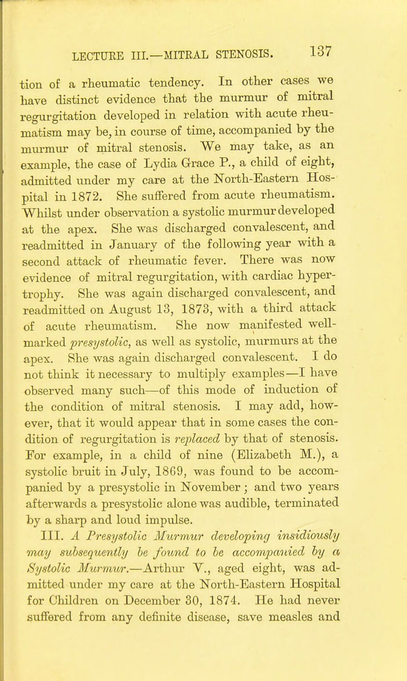 tion of a rheumatic tendency. In other cases we have distinct evidence that the murmur of mitral regurgitation developed in relation with acute rheu- matism may be, in course of time, accompanied by the murmur of mitral stenosis. We may take, as an example, the case of Lydia Grace P., a child of eight, admitted under my care at the North-Eastern Hos- pital in 1872. She suffered from acute rheumatism. Whilst under observation a systolic murmur developed at the apex. She was discharged convalescent, and readmitted in January of the following year with a second attack of rheumatic fever. There was now evidence of mitral regurgitation, with cardiac hyper- trophy. She was again discharged convalescent, and readmitted on August 13, 1873, with a third attack of acute rheumatism. She now manifested well- marked presystolic, as well as systolic, murmurs at the apex. She was again discharged convalescent. I do not think it necessary to multiply examples—I have observed many such—of this mode of induction of the condition of mitral stenosis. I may add, how- ever, that it would appear that in some cases the con- dition of regurgitation is replaced by that of stenosis. Eor example, in a child of nine (Elizabeth M.), a systolic bruit in July, 1869, was found to be accom- panied by a presystolic in November; and two years afterwards a presystolic alone was audible, terminated by a sharp and loud impulse. III. A Presystolic Murmur developing insidiously may subsequently be found to be accompanied by a Systolic Murmur.—Arthur V., aged eight, was ad- mitted under my care at the North-Eastern Hospital for Children on December 30, 1874. He had never suffered from any definite disease, save measles and