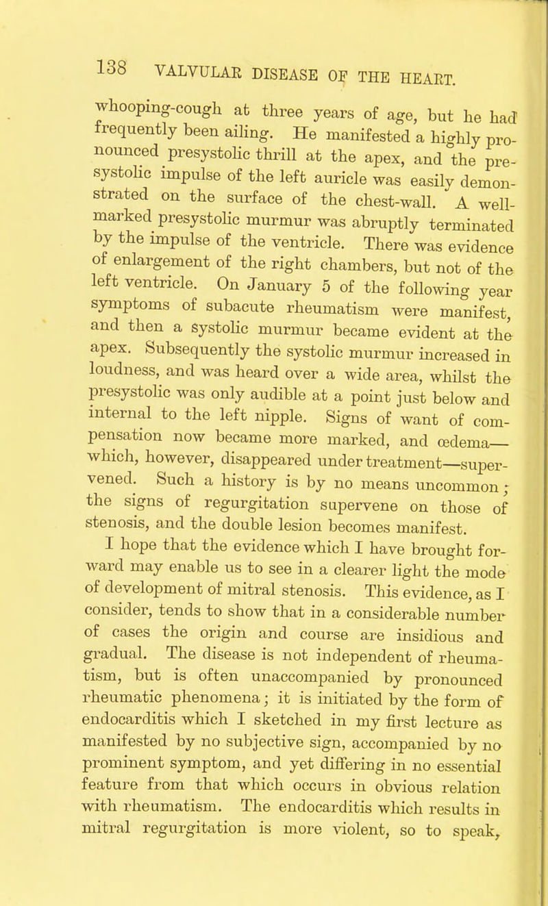 whooping-cough at three years of age, but he had frequently been ailing. He manifested a highly pro- nounced presystolic thrill at the apex, and the pre- systolic impulse of the left auricle was easily demon- strated on the surface of the chest-wall. * A well- marked presystolic murmur was abruptly terminated by the impulse of the ventricle. There was evidence of enlargement of the right chambers, but not of the left ventricle. On January 5 of the following year symptoms of subacute rheumatism were manifest, and then a systolic murmur became evident at the apex. Subsequently the systolic murmur increased in loudness, and was heard over a wide area, whilst the presystolic was only audible at a point just below and internal to the left nipple. Signs of want of com- pensation now became more marked, and oedema which, however, disappeared under treatment—super- vened. Such a history is by no means uncommon ; the signs of regurgitation supervene on those of stenosis, and the double lesion becomes manifest. I hope that the evidence which I have brought for- ward may enable us to see in a clearer light the mode of development of mitral stenosis. This evidence, as I consider, tends to show that in a considerable number of cases the origin and course are insidious and gradual. The disease is not independent of rheuma- tism, but is often unaccompanied by pronounced rheumatic phenomena; it is initiated by the form of endocarditis which I sketched in my first lecture as manifested by no subjective sign, accompanied by no prominent symptom, and yet differing in no essential feature from that which occurs in obvious relation with rheumatism. The endocarditis which results in mitral regurgitation is more violent, so to speak,