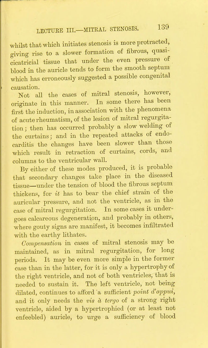 whilst that which initiates stenosis is more protracted, giving rise to a slower formation of fibrous, quasi- cicatricial tissue that under the even pressure of blood in the auricle tends to form the smooth septum which has erroneously suggested a possible congenital causation. Not all the cases of mitral stenosis, however, originate in this manner. In some there has been first the induction, in association with the phenomena of acute rheumatism, of the lesion of mitral regurgita- tion ; then has occurred probably a slow welding of the curtains; and in the repeated attacks of endo- carditis the changes have been slower than those which result in retraction of curtains, cords, and columns to the ventricular wall. By either of these modes produced, it is probable that secondary changes take place in the diseased tissue—under the tension of blood the fibrous septum thickens, for it has to bear the chief strain of the auricular pressure, and not the ventricle, as in the case of mitral regurgitation. In some cases it under- goes calcareous degeneration, and probably in others, where gouty signs are manifest, it becomes infiltrated with the earthy lithates. Compensation in cases of mitral stenosis may be maintained, as in mitral regurgitation, for long periods. It may be even more simple in the former case than in the latter, for it is only a hypertrophy of the right ventricle, and not of both ventricles, that is needed to sustain it. The left ventricle, not being dilated, continues to afford 'a sufficient point oVappui, and it only needs the vis a tergo of a strong right ventricle, aided by a hypertrophied (or at least not enfeebled) auricle, to urge a sufficiency of blood