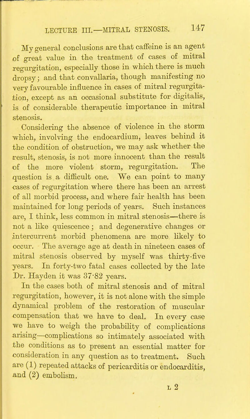 My general conclusions are that caffeine is an agent of great value in the treatment of cases of mitral regurgitation, especially those in which there is much dropsy; and that convallaria, though manifesting no very favourable influence in cases of mitral regurgita- tion, except as an occasional substitute for digitalis, is of considerable therapeutic importance in mitral stenosis. Considering the absence of violence in the storm which, involving the endocardium, leaves behind it the condition of obstruction, we may ask whether the result, stenosis, is not more innocent than the result of the more violent storm, regurgitation. The question is a difficult one. We can point to many ■cases of regurgitation where there has been an arrest of all morbid process, and where fair health has been maintained for long periods of years. Such instances are, I think, less common in mitral stenosis—there is not a like quiescence; and degenerative changes or intercurrent morbid phenomena are more likely to occur. The average age at death in nineteen cases of mitral stenosis observed by myself was thirty-five years. In forty-two fatal cases collected by the late Dr. Hayden it was 37*82 years. In the cases both of mitral stenosis and of mitral regurgitation, however, it is not alone with the simple dynamical problem of the restoration of muscular compensation that we have to deal. In every case we have to weigh the probability of complications arising—complications so intimately associated with the conditions as to present an essential matter for consideration in any question as to treatment. Such are (1) repeated attacks of pericarditis or endocarditis, a,nd (2) embolism. l 2