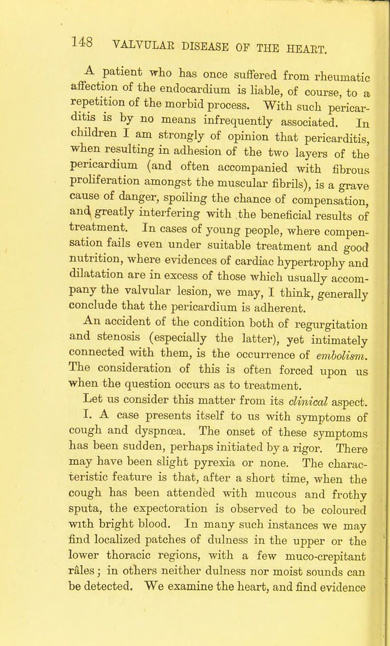 A patient who has once suffered from rheumatic affection of the endocardium is liable, of course, to a repetition of the morbid process. With such pericar- ditis is by no means infrequently associated. In children I am strongly of opinion that pericarditis, when resulting in adhesion of the two layers of the pericardium (and often accompanied with fibrous proliferation amongst the muscular fibrils), is a grave cause of danger, spoiling the chance of compensation, and; greatly interfering with the beneficial results of treatment. In cases of young people, where compen- sation fails even under suitable treatment and good nutrition, where evidences of cardiac hypertrophy and dilatation are in excess of those which usually accom- pany the valvular lesion, we may, I think, generally conclude that the pericardium is adherent. An accident of the condition both of regurgitation and stenosis (especially the latter), yet intimately connected with them, is the occurrence of embolism. The consideration of this is often forced upon us when the question occurs as to treatment. Let us consider this matter from its clinical aspect. I. A case presents itself to us with symptoms of cough and dyspnoea. The onset of these symptoms has been sudden, perhaps initiated by a rigor. There may have been slight pyrexia or none. The charac- teristic feature is that, after a short time, when the cough has been attended with mucous and frothy sputa, the expectoration is observed to be coloured with bright blood. In many such instances we may find localized patches of dulness in the upper or the lower thoracic regions, with a few muco-crepitant rales; in others neither dulness nor moist sounds can be detected. We examine the heart, and find evidence