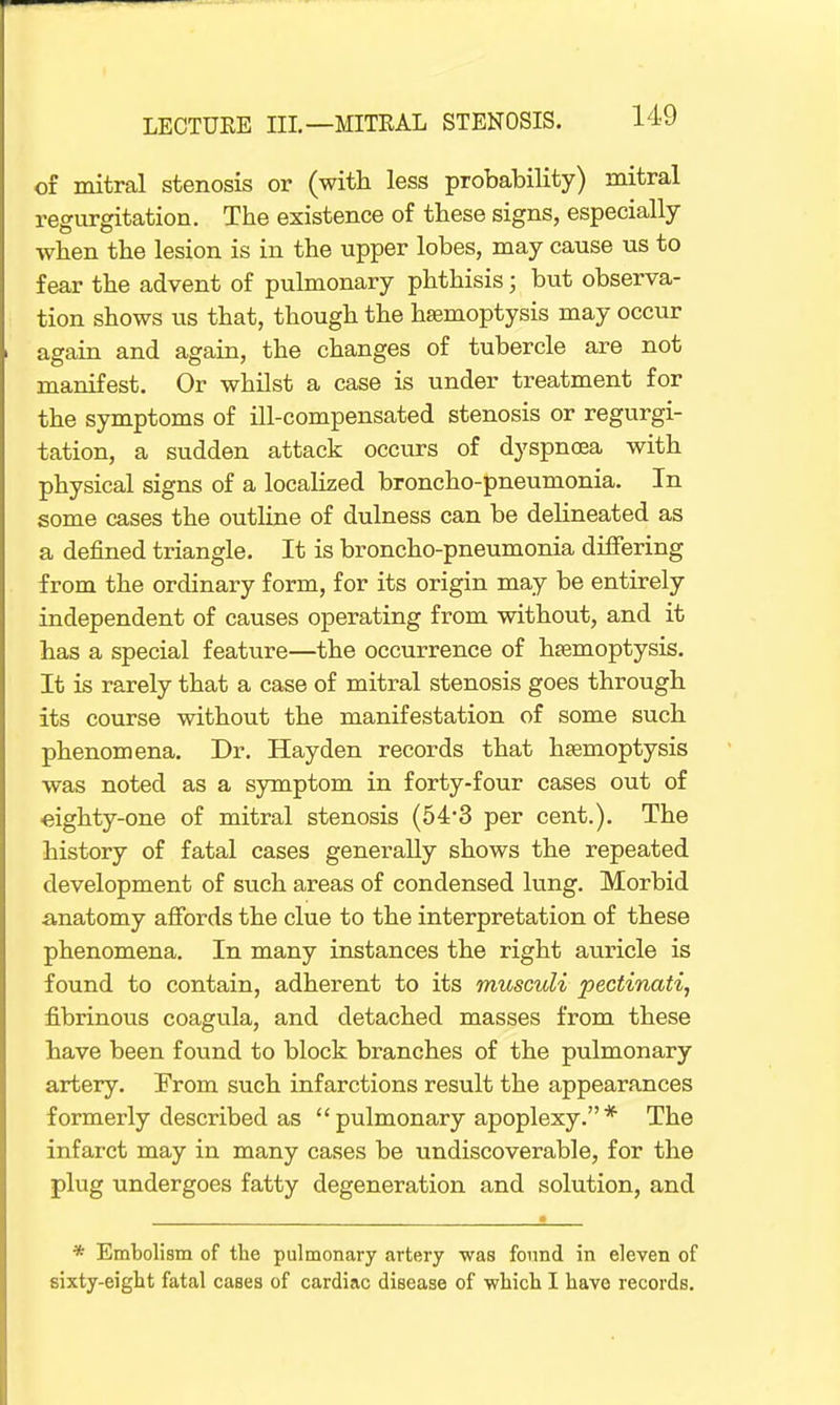 of mitral stenosis or (with less probability) mitral regurgitation. The existence of these signs, especially when the lesion is in the upper lobes, may cause us to fear the advent of pulmonary phthisis; but observa- tion shows us that, though the haemoptysis may occur again and again, the changes of tubercle are not manifest. Or whilst a case is under treatment for the symptoms of ill-compensated stenosis or regurgi- tation, a sudden attack occurs of dyspnoea with physical signs of a localized broncho-pneumonia. In some cases the outline of dulness can be delineated as a defined triangle. It is broncho-pneumonia differing from the ordinary form, for its origin may be entirely independent of causes operating from without, and it has a special feature—the occurrence of haemoptysis. It is rarely that a case of mitral stenosis goes through its course without the manifestation of some such phenomena. Dr. Hay den records that haemoptysis was noted as a symptom in forty-four cases out of •eighty-one of mitral stenosis (54'3 per cent.). The history of fatal cases generally shows the repeated development of such areas of condensed lung. Morbid anatomy affords the clue to the interpretation of these phenomena. In many instances the right auricle is found to contain, adherent to its musculi pectinati, fibrinous coagula, and detached masses from these have been found to block branches of the pulmonary artery. From such infarctions result the appearances formerly described as  pulmonary apoplexy. * The infarct may in many cases be undiscoverable, for the plug undergoes fatty degeneration and solution, and * Embolism of the pulmonary artery was found in eleven of sixty-eight fatal cases of cardiac disease of which I have records.