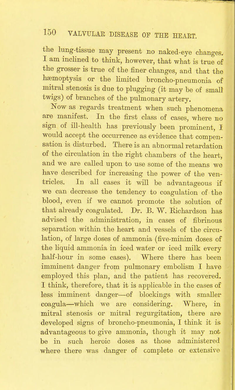 the lung-tissue may present no naked-eye changes. I am inclined to think, however, that what is true of the grosser is true of the finer changes, and that the haemoptysis or the limited broncho-pneumonia of mitral stenosis is due to plugging (it may be of small twigs) of branches of the pulmonary artery. Now as regards treatment when such phenomena are manifest. In the first class of cases, where no sign of ill-health has previously been prominent, I would accept the occurrence as evidence that compen- sation is disturbed. There is an abnormal retardation of the circulation in the right chambers of the heart, and we are called upon to use some of the means we have described for increasing the power of the ven- tricles. In all cases it will be advantageous if we can decrease the tendency to coagulation of the blood, even if we cannot promote the solution of that already coagulated. Dr. B. W. Richardson has advised the administration, in cases of fibrinous separation within the heart and vessels of the circu- lation, of large doses of ammonia (five-minim doses of the liquid ammonia in iced water or iced milk every half-hour in some cases). Where there has been imminent danger from pulmonary embolism I have employed this plan, and the patient has recovered. I think, therefore, that it is applicable in the cases of less imminent danger—of blockings with smaller coagula—which we are considering. Where, in mitral stenosis or mitral regurgitation, there are developed signs of broncho-pneumonia, I think it is advantageous to give ammonia, though it may not be in such heroic doses as those administered where there was danger of complete or extensive