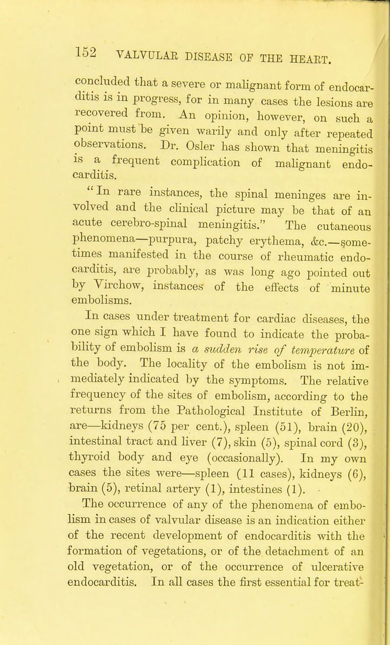 concluded that a severe or malignant form of endocar- ditis is in progress, for in many cases the lesions are recovered from. An opinion, however, on such a point must be given warily and only after repeated observations. Dr. Osier has shown that meningitis is a frequent complication of malignant endo- carditis. In rare instances, the spinal meninges are in- volved and the clinical picture may be that of an acute cerebro-spinal meningitis. The cutaneous phenomena—purpura, patchy erythema, &c—some- times manifested in the course of rheumatic endo- carditis, are probably, as was long ago pointed out by Virchow, instances of the effects of minute embolisms. In cases under treatment for cardiac diseases, the one sign which I have found to indicate the proba- bility of embolism is a sudden rise of temperature of the body. The locality of the embolism is not im- , mediately indicated by the symptoms. The relative frequency of the sites of embolism, according to the returns from the Pathological Institute of Berlin, are—kidneys (75 per cent.), spleen (51), brain (20), intestinal tract and liver (7), skin (5), spinal cord (3), thyroid body and eye (occasionally). In my own cases the sites were—spleen (11 cases), kidneys (6), brain (5), retinal artery (1), intestines (1). • The occurrence of any of the phenomena of embo- lism in cases of valvular disease is an indication either of the recent development of endocarditis with the formation of vegetations, or of the detachment of an old vegetation, or of the occurrence of ulcerative endocarditis. In all cases the first essential for treat-