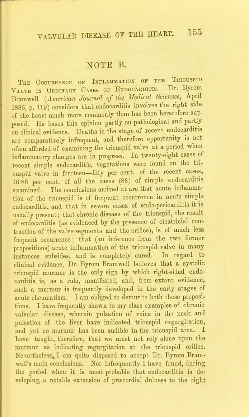 NOTE B. The Occurrence of Inflammation of the Tricuspid Valve in Ordinary Cases of Endocarditis. — Dr. Byrom Bramwell (American Journal of the Medical Sciences, April 1886, p. 419) considers that endocarditis involves the right side of the heart much more commonly than has been heretofore sup- posed. He bases this opinion partly on pathological and partly on clinical evidence. Deaths in the stage of recent endocarditis are comparatively infrequent, and therefore opportunity is not often afforded of examining the tricuspid valve at a period when inflammatory changes are in progress. In twenty-eight cases of recent simple endocarditis, vegetations were found on the tri- cuspid valve in fourteen—fifty per cent, of the recent cases, 16-86 per cent, of all the cases (83) of simple endocarditis, examined. The conclusions arrived at are that acute inflamma- tion of the tricuspid is of frequent occurrence in acute simple endocarditis, and that in severe cases of endo-pericarditis it is usually present; that chronic disease of the tricuspid, the result of endocarditis (as evidenced by the presence of cicatricial con- traction of the valve-segments and the orifice), is of much less frequent occurrence; that (an inference from the two former propositions) acute inflammation of the tricuspid valve in many instances subsides, and is completely cured. In regard to clinical evidence, Dr. Byrom Bramwell believes that a systolio tricuspid murmur is the only sign by which right-sided endo- carditis is, as a rule, manifested, and, from extant evidence, such a murmur is frequently developed in the early stages of acute rheumatism. I am obliged to demur to both these proposi- tions. I have frequently shown to my class examples of chronic valvular disease, wherein pulsation of veins in the neck and pulsation of the liver have indicated tricuspid regurgitation, and yet no murmur has been audible in the tricuspid area. I have taught, therefore, that we must not rely alone upon the murmur as indicating regurgitation at the tricuspid orifice. Nevertheless, I am quite disposed to accept Dr. Byrom Bram- well's main conclusions. Not infrequently I have found, during the period when it is most probable that endocarditis is de- veloping, a notable extension of precordial dulness to the right