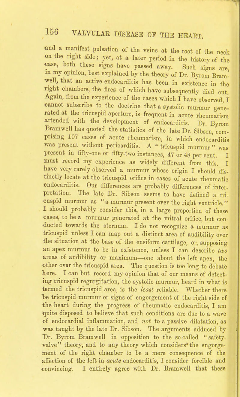 and a manifest pulsation of the veins at the root of the neck on the right side; yet, at a later period in the history of the case, both these signs have passed away. Such signs are m my opinion, best explained by the theory of Dr. Byrom Bram- well, that an active endocarditis has been in existence in the right chambers, the fires of which have subsequently died out. Again, from the experience of the cases which 1 have observed, I cannot subscribe to the doctrine that a systolic murmur gene- rated at the tricuspid aperture, is frequent in acute rheumatism attended with the development of endocarditis. Dr. Byrom Bramwell has quoted the statistics of the late Dr. Sibson, com- prising 107 cases of acute rheumatism, in which endocarditis was present without pericarditis. A tricuspid murmur was present in fifty-one or fifty-two instances, 47 or 48 per cent. I must record my experience as widely different from this. I have very rarely observed a murmur whose origin I should dis- tinctly locate at the tricuspid orifice in cases of acute rheumatic endocarditis. Our differences are probably differences of inter- pretation. The late Dr. Sibson seems to have defined a tri- cuspid murmur as  a murmur present over the right ventricle. I should probably consider this, in a large proportion of these cases, to be a murmur generated at the mitral orifice, but con- ducted towards the sternum. I do not recognize a murmur as tricuspid unless I can map out a distinct area of audibility over the situation at the base of the ensiform cartilage, or, supposing an apex murmur to be in existence, unless I can describe two areas of audibility or maximum—one about the left apex, the ■other over the tricuspid area. The question is too long to debate here. I can but record my opinion that of our means of detect- ing tricuspid regurgitation, the systolic murmur, heard in what is termed the tricuspid area, is the least reliable. Whether there be tricuspid murmur or signs of engorgement of the right side of the heart during the progress of rheumatic endocarditis, I am quite disposed to believe that such conditions are due to a wave of endocardial inflammation, and not to a passive dilatation, as was taught by the late Dr. Sibson. The arguments adduced by Dr. Byrom Bramwell in opposition to the so-called  safety- valve theory, and to any theory which considers* the engorge- ment of the right chamber to be a mere consequence of the affection of the left in acute endocarditis, I consider forcible and ■convincing. I entirely agree with Dr. Bramwell that these