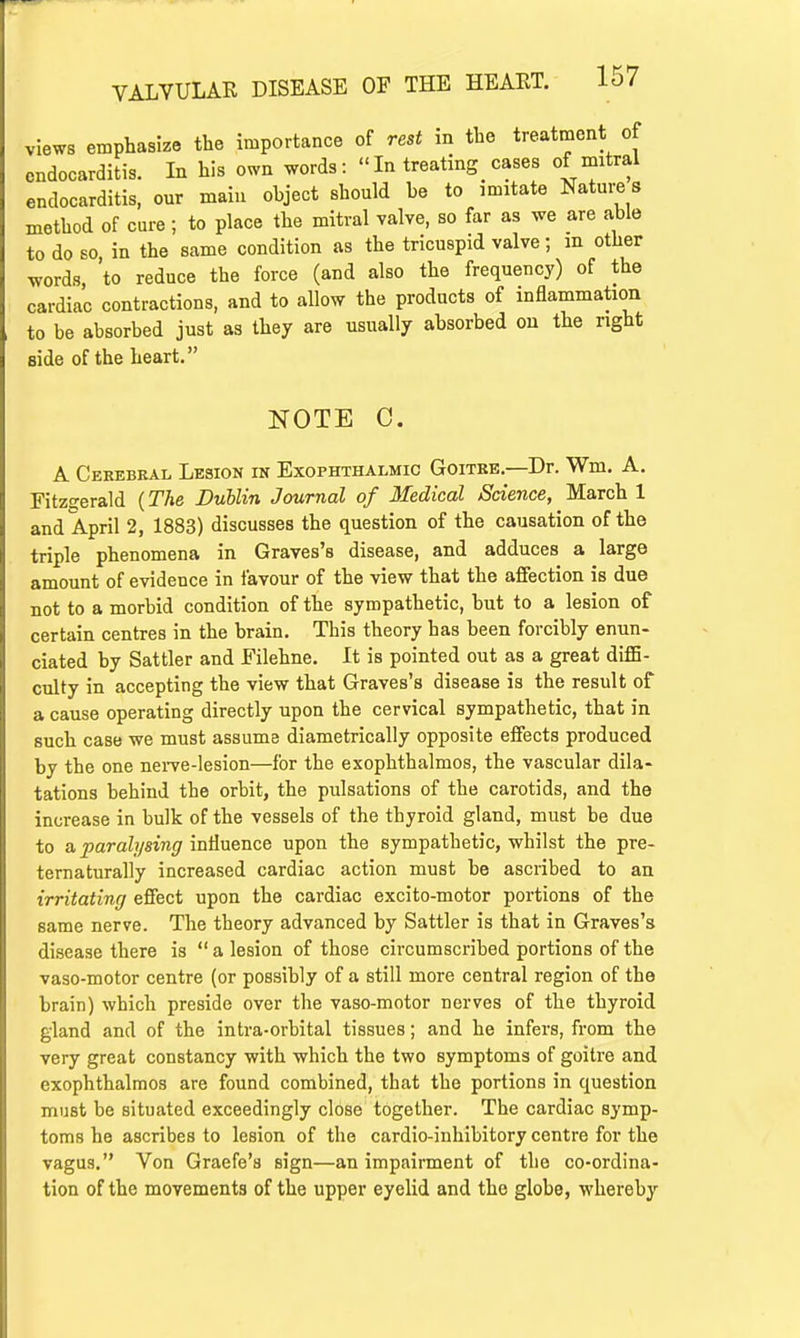 views emphasize the importance of rest in the treatment of endocarditis. In his own words: In treating cases of mitral endocarditis, our main object should be to imitate Nature s method of cure; to place the mitral valve, so far as we are able to do so in the same condition as the tricuspid valve; m other words to reduce the force (and also the frequency) of the cardiac contractions, and to allow the products of inflammation to be absorbed just as they are usually absorbed on the right side of the heart. NOTE C. A Cerebral Lesion in Exophthalmic Goitre.—Dr. Wm. A. Fitzgerald (The Dublin Journal of Medical Science, March 1 and April 2, 1883) discusses the question of the causation of the triple phenomena in Graves's disease, and adduces a large amount of evidence in favour of the view that the affection is due not to a morbid condition of the sympathetic, but to a lesion of certain centres in the brain. This theory has been forcibly enun- ciated by Sattler and Filehne. It is pointed out as a great diffi- culty in accepting the view that Graves's disease is the result of a cause operating directly upon the cervical sympathetic, that in such case we must assume diametrically opposite effects produced by the one nerve-lesion—for the exophthalmos, the vascular dila- tations behind the orbit, the pulsations of the carotids, and the increase in bulk of the vessels of the thyroid gland, must be due to a paralysing influence upon the sympathetic, whilst the pre- ternaturally increased cardiac action must be ascribed to an irritating effect upon the cardiac excito-motor portions of the same nerve. The theory advanced by Sattler is that in Graves's disease there is  a lesion of those circumscribed portions of the vaso-motor centre (or possibly of a still more central region of the brain) which preside over the vaso-motor nerves of the thyroid gland and of the intra-orbital tissues; and he infers, from the very great constancy with which the two symptoms of goitre and exophthalmos are found combined, that the portions in question must be situated exceedingly close together. The cardiac symp- toms he ascribes to lesion of the cardio-inhibitory centre for the vagus. Von Graefe's sign—an impairment of the co-ordina- tion of the movements of the upper eyelid and the globe, whereby