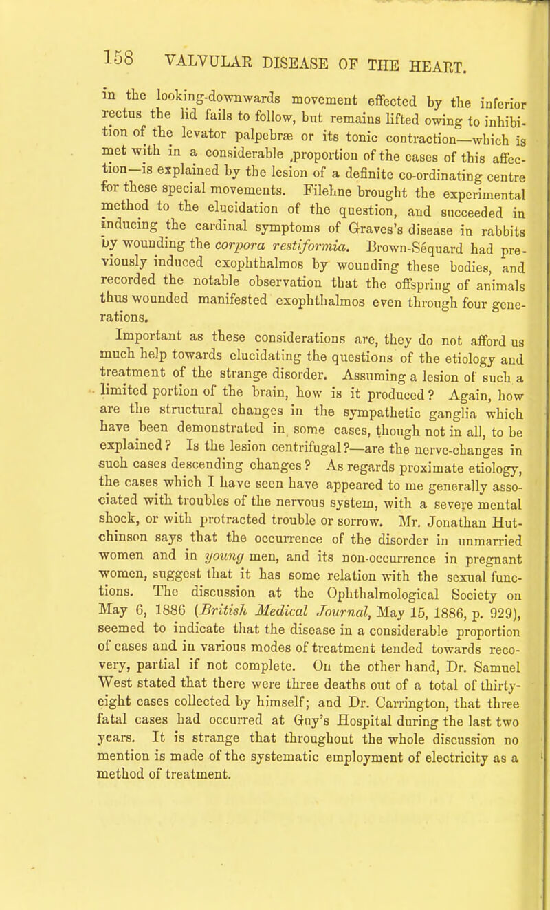 in the looking-downwards movement effected by the inferior rectus the lid fails to follow, but remains lifted owing to inhibi- tion of the levator palpebrse or its tonic contraction—wbich is met with in a considerable proportion of the cases of this affec- tion-is explained by the lesion of a definite co-ordinating centre for these special movements. Filehne brought the experimental method to the elucidation of the question, and succeeded in inducing the cardinal symptoms of Graves's disease in rabbits by wounding the corpora restiformia. Brown-Sequard had pre- viously induced exophthalmos by wounding these bodies, and recorded the notable observation that the offspring of animals thus wounded manifested exophthalmos even through four gene- rations. Important as these considerations are, they do not afford us much help towards elucidating the questions' of the etiology and treatment of the strange disorder. Assuming a lesion of such a limited portion of the brain, how is it produced ? Again, how are the structural changes in the sympathetic ganglia which have been demonstrated in. some cases, though not in all, to be explained? Is the lesion centrifugal?—are the nerve-changes in such cases descending changes ? As regards proximate etiology, the cases which I have seen have appeared to me generally asso- ciated with troubles of the nervous system, with a severe mental shock, or with protracted trouble or sorrow. Mr. Jonathan Hut- chinson says that the occurrence of the disorder in unmarried women and in young men, and its non-occurrence in pregnant women, suggest that it has some relation with the sexual func- tions. The discussion at the Ophthalmological Society on May 6, 1886 {British Medical Journal, May 15, 1886, p. 929), seemed to indicate that the disease in a considerable proportion of cases and in various modes of treatment tended towards reco- very, partial if not complete. On the other hand, Dr. Samuel West stated that there were three deaths out of a total of thirty- eight cases collected by himself; and Dr. Carrington, that three fatal cases bad occurred at Guy's Hospital during the last two years. It is strange that throughout the whole discussion no mention is made of the systematic employment of electricity as a method of treatment.