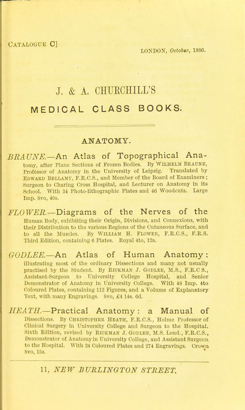 Catalogue C] LONDON, October, 1886. J. & A. CHUECHILL'S MEDICAL CLASS BOOKS. ANATOMY. BRAUNE.—An Atlas of Topographical Ana- tomy, after Plane Sections of Frozen Bodies. By WiLHELM Braune, Professor of Anatomy in the University of Leipzig. Translated by Edward Bellamy, F.R.C.S., and Member of the Board of Examiners ; Surgeon to Charing Cross Hospital, and Lecturer on Anatomy in its School. With 34 Photo-lithographic Plates and 46 Woodcuts. Large Imp. Svo, 40s. FLOWER.^-Diagrams of the Nerves of the Human Body, exhibiting their Origin, Divisions, and Connexions, with their Distribution to the various Regions of the Cutaneous Surface, and to aU the Muscles. By William H. Flower, F.R.C.S., F.R.S. Third Edition, containing 6 Plates. Royal 4to, 12s. GODLEE.—An Atlas of Human Anatomy: illustrating most of the ordinary Dissections and many not usually practised by the Student. By Rickman J. Godlee, M.S., F.R.C S., Assistant-Surgeon to University College Hospital, and Senior Demonstrator of Anatomy in University College. With 48 Imp. 4to Coloured Plates, containing 112 Figures, and a Volume of Explanatory Text, with many Engravings. Svo, £4 14s. 6d. HEATH.—Practical Anatomy: a Manual of Dissections. By CHRISTOPHER HEATH, F.R.C.S., Holme Professor of Clinical Surgery in University College and Surgeon to the Hospital. Sixth Edition, revised by Rtckman J. Godlee, M.S. Lond., F.R.C.S., Demonstrator of Anatomy in University College, and Assistant Surgeon to the Hospital. With 24 Coloured Plates and 274 Engravings. Crown 8vo, 15s.