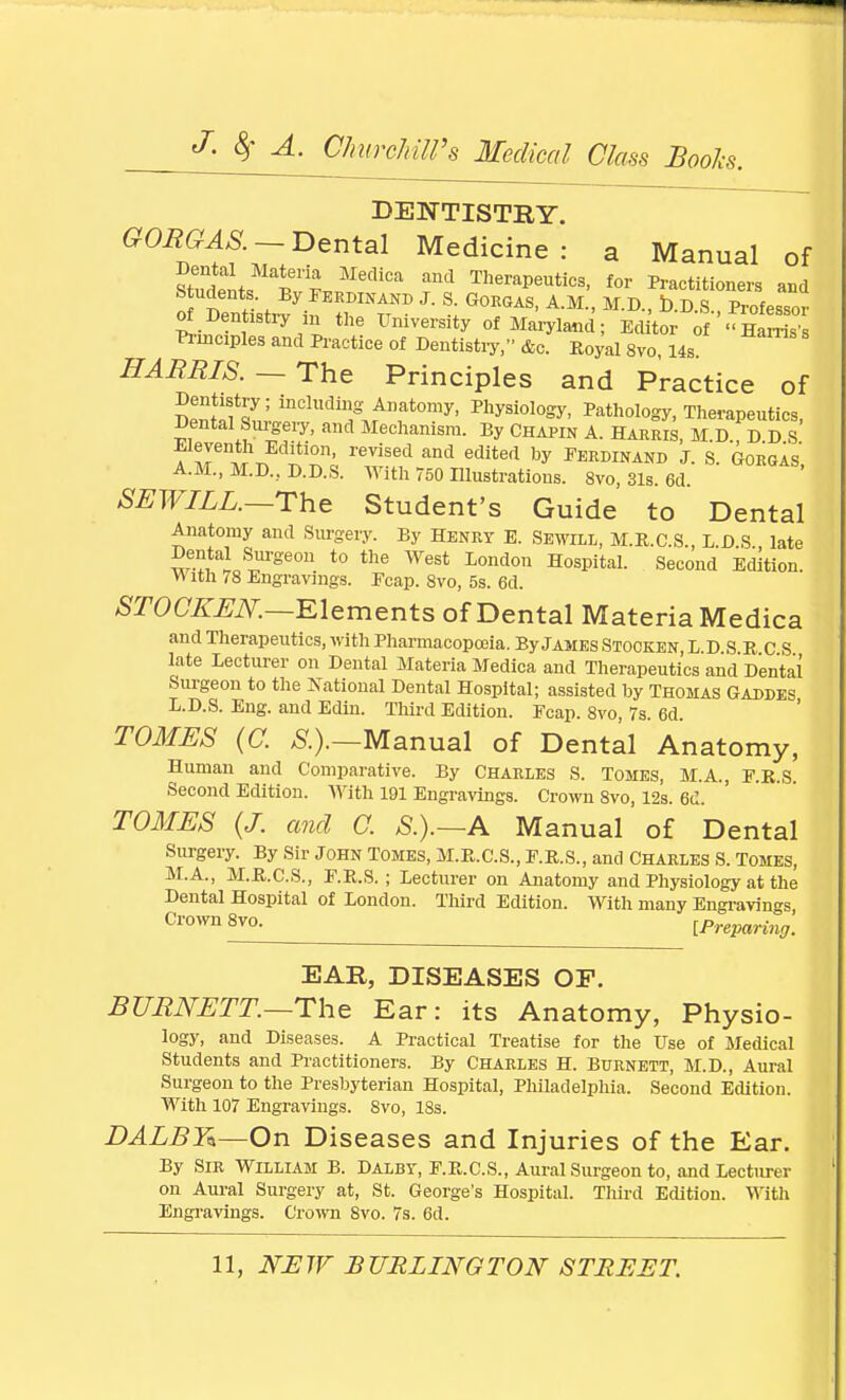 DENTISTRY. GORGAS. — Dental Medicine: a Manual of Sfni^S MediCa TheraPeu«^. for Practitioners and ^dente By Ferdinand J. S. Gorgas, A.M., M.D., D.D.S., Professor of Dentistry in the University of Maryland; Editor of Ha-Ss Principles and Practice of Dentistry, &c. Ko^l 8vo, 14s HARRIS.— The Principles and Practice of Sal W ^^^ftomy, Physiology, Pathology, Therapeutics, Dental Surgery, and Mechanism. By Chapin A. Harris, M.D., D D S rtJen-,!V tion' revisecl and edited by Ferdinand j. s. Gorgas A.M., M.D., D.D.S. With 750 Illustrations. 8vo, 31s. 6d. SEWILL.—The Student's Guide to Dental Anatomy and Surgery. By Henry E. Sewill, M.R.C.S., L D S late Dental Surgeon to the West London Hospital. Second Edition. Vt ith 78 Engravings. Fcap. 8vo, 5s. 6d. STOCKEN.—Elements of Dental Materia Medica and Therapeutics, with Pharmacopoeia. By James Stocken L D S R C S late Lecturer on Dental Materia Medica and Therapeutics and'Dental Surgeon to the National Dental Hospital; assisted by Thomas Gaddes L.D.S. Eng. and Edin. Third Edition. Fcap. 8vo, 7s. 6d. TOMES (C. S.).—Manual of Dental Anatomy, Human and Comparative. By Charles S. Tomes, M.A., F.R.S Second Edition. With 191 Engravings. Crown 8vo, 12s. 6d. TOMES (J. and C. S.).—A Manual of Dental Surgery. By Sir John Tomes, M.R.C.S., E.R.S., and Charles S. Tomes, M.A., M.R.C.S., F.R.S. ; Lecturer on Anatomy and Physiology at the Dental Hospital of London. Third Edition. With many Engravings Crown 8vo. [Preparing. EAR, DISEASES OF. BURNETT—The Ear: its Anatomy, Physio- logy, and Diseases. A Practical Treatise for the Use of Medical Students and Practitioners. By Charles H. Burnett, M.D., Aural Surgeon to the Presbyterian Hospital, Philadelphia. Second Edition. With 107 Engravings. 8vo, 18s. DALBY*—On Diseases and Injuries of the Ear. By Sir William B. Dalbt, E.R.C.S., Aural Surgeon to, and Lecturer on Aural Surgery at, St. George's Hospital. Third Edition. With Engravings. Crown 8vo. 7s. 6d.