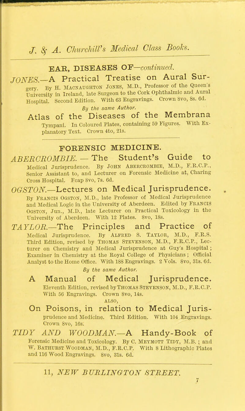 EAR, DISEASES OF—continued. JONES.—A Practical Treatise on Aural Sur- gery By H. Macnaughton Jones, M.D., Professor of the Queen's University in Ireland, late Surgeon to the Cork Ophthalmic and Aural Hospital. Second Edition. With 63 Engravings. Crown 8vo, 8s. 6d. By the same Author. Atlas of the Diseases of the Membrana Tympani. In Coloured Plates, containing 59 Figures. With Ex- planatory Text. Crown 4to, 21s. FORENSIC MEDICINE. ABER CROMBIE. — The Student's Guide to Medical Jurisprudence. By JOHN Abeeceombie, M.D., F.R.C.P., Senior Assistant to, and Lecturer on Forensic Medicine at, Charing Cross Hospital. Fcap 8vo, 7s. 6d. OGSTON.—Lectures on Medical Jurisprudence. By Francis Ogston, M.D., late Professor of Medical Jurisprudence and Medical Logic in the University of Aberdeen. Edited by FEANCIS OGSTON, Jun., M.D., late Lecturer on Practical Toxicology in the University of Aberdeen. With 12 Plates. 8vo, 18s. TAYLOR.—The Principles and Practice of Medical Jurisprudence. By ALFEED S. TAYLOR, M.D., F.R.S. Third Edition, revised by Thomas Stevenson, M.D., F.R.C.P., Lec- turer on Chemistry and Medical Jurisprudence at Guy's Hospital; Examiner in Chemistry at the Royal College of Physicians; Official Analyst to the Home Office. With 188 Engravings. 2 Vols. 8vo, 31s. 6d. By the same Author. A Manual of Medical Jurisprudence. Eleventh Edition, revised by Thomas Stevenson, M.D., F.R.C.P. With 56 Engravings. Crown 8vo, 14s. ALSO, On Poisons, in relation to Medical Juris- prudence and Medicine. Third Edition. With 104 Engravings. Crown 8vo, 16s. TIDY AND WOODMAN.—A Handy-Book of Forensic Medicine and Toxicology. By C. Metmott Tidy, M.B.; and W. Bathuest Woodman, M.D., F.R.C.P. With 8 Lithographic Plates and 116 Wood Engravings. 8vo, 31s. 6d. 11, NEW BURLINGTON STREET.