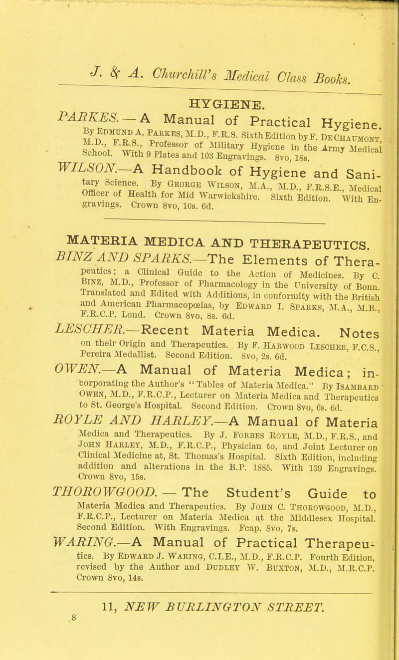 HYGIENE. PARKES. A Manual of Practical Hygiene U^Tlt PATS' M-^'/-R-S- ^Edition by F. De Chaijmont*, ^wi ££i „P™fessor of Mlhtary Hygiene in the Army Medica School. With 9 Plates and 103 Engravings. 8vo, 18s. WILSON. A Handbook of Hygiene and Sani- tary Science. By George Wilson, M.A., M.D., F.R.S.E., Medical Officer of Health for Mid Warwickshire. Sixth Edition With En- gravings. Crown 8vo, 10s. 6d. MATERIA MEDICA AND THERAPEUTICS. BINZAND SPARKS.—The Elements of Thera- peutics; a Clinical Guide to the Action of Medicines. By C. Binz, M.D., Professor of Pharmacology in the University of Bonn Translated and Edited with Additions, in conformity with the British and American Pharmacopoeias, by Edward I. Sparks, MA MB F.R.C.P. Bond. Crown 8vo, 8s. Gd. LESCHER.—Recent Materia Medica. Notes on their Origin and Therapeutics. By F. Harwood Lescher, F.C S Pereira Medallist. Second Edition. 8vo, 2s. 6d. OWEN.—A Manual of Materia Medica; in- corporating the Author's  Tables of Materia Medica. By Isambard Owen, M.D., F.R.C.P., Lecturer on Materia Medica and Therapeutics to St. George's Hospital. Second Edition. Crown 8vo, 6s. 6d. ROYLE AND HARLEY.—A Manual of Materia Medica and Therapeutics. By J. Forbes Royle, M.D., F.R.S., and John Harley, M.D., F.R.C.P., Physician to, and Joint Lecturer on Clinical Medicine at, St. Thomas's Hospital. Sixth Edition, including addition and alterations in the B.P. 1885. With 139 Engravings. Crown 8vo, 15s. THOROWGOOD. — The Student's Guide to Materia Medica and Therapeutics. By John C. Thorowgood, M.D., F.R.C.P., Lecturer on Materia Medica at the Middlesex Hospital. Second Edition. With Engravings. Fcap. 8vo, 7s. WARING.—A Manual of Practical Therapeu- tics. By Edward J. Waring, CLE., M.D., F.R.C.P. Fourth Edition, revised by the Author and Dudley W. Buxton, M.D., M.R.C.P. Crown 8vo, 14s. 11, NEW BURLINGTON STREET.